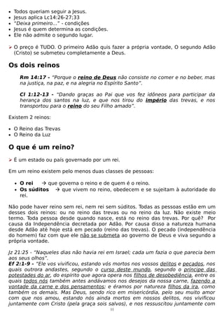 •
•
•
•
•

Todos queriam seguir a Jesus.
Jesus aplica Lc14:26-27;33
“Deixa primeiro...” - condições
Jesus é quem determina as condições.
Ele não admite o segundo lugar.

 O preço é TUDO. O primeiro Adão quis fazer a própria vontade, O segundo Adão
(Cristo) se submeteu completamente a Deus.

Os dois reinos
Rm 14:17 - “Porque o reino de Deus não consiste no comer e no beber, mas
na justiça, na paz, e na alegria no Espírito Santo”.
Cl 1:12-13 - “Dando graças ao Pai que vos fez idôneos para participar da
herança dos santos na luz, e que nos tirou do império das trevas, e nos
transportou para o reino do seu Filho amado”.
Existem 2 reinos:
• O Reino das Trevas
• O Reino da Luz

O que é um reino?
 É um estado ou país governado por um rei.
Em um reino existem pelo menos duas classes de pessoas:
• O rei
 que governa o reino e de quem é o reino.
• Os súditos  que vivem no reino, obedecem e se sujeitam à autoridade do

rei.

Não pode haver reino sem rei, nem rei sem súditos. Todas as pessoas estão em um
desses dois reinos: ou no reino das trevas ou no reino da luz. Não existe meio
termo. Toda pessoa desde quando nasce, está no reino das trevas. Por quê? Por
causa da Independência decretada por Adão. Por causa disso a natureza humana
desde Adão até hoje está em pecado (reino das trevas). O pecado (independência
do homem) faz com que ele não se submeta ao governo de Deus e viva segundo a
própria vontade.
Jz 21:25 - “Naqueles dias não havia rei em Israel; cada um fazia o que parecia bem
aos seus olhos”.
Ef 2:1-9 - “Ele vos vivificou, estando vós mortos nos vossos delitos e pecados, nos
quais outrora andastes, segundo o curso deste mundo, segundo o príncipe das
potestades do ar, do espírito que agora opera nos filhos de desobediência, entre os
quais todos nós também antes andávamos nos desejos da nossa carne, fazendo a
vontade da carne e dos pensamentos; e éramos por natureza filhos da ira, como
também os demais. Mas Deus, sendo rico em misericórdia, pelo seu muito amor
com que nos amou, estando nós ainda mortos em nossos delitos, nos vivificou
juntamente com Cristo (pela graça sois salvos), e nos ressuscitou juntamente com
11

 