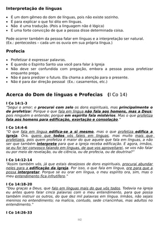 Interpretação de línguas
• É um dom gêmeo do dom de línguas, pois não existe sozinho.
• É para explicar o que foi dito em línguas.
• Não é uma tradução. (Pois a linguagem não é lógica)
• É uma forte convicção de que a pessoa disse determinada coisa.
Pode ocorrer também da pessoa falar em línguas e a interpretação ser natural.
(Ex.: pentecostes – cada um os ouvia em sua própria língua.)

Profecia
• Profetizar é expressar palavras.
• É quando o Espirito Santo usa você para falar à Igreja
• Não deve ser confundida com pregação, embora a pessoa possa profetizar
enquanto prega.
• Não é para predizer o futuro. Ela chama a atenção para o presente.
• Não é para dar direção pessoal (Ex.: casamentos, etc.)

Acerca do Dom de línguas e Profecias

(I Co 14)

I Co 14:1-3
“Segui o amor; e procurai com zelo os dons espirituais, mas principalmente o
de profetizar. Porque o que fala em língua não fala aos homens, mas a Deus;
pois ninguém o entende; porque em espírito fala mistérios. Mas o que profetiza
fala aos homens para edificação, exortação e consolação.”
I Co 14:4-6
“O que fala em língua edifica-se a si mesmo, mas o que profetiza edifica a
igreja. Ora, quero que todos vós faleis em línguas, mas muito mais que
profetizeis, pois quem profetiza é maior do que aquele que fala em línguas, a não
ser que também interprete para que a igreja receba edificação. E agora, irmãos,
se eu for ter convosco falando em línguas, de que vos aproveitarei, se vos não falar
ou por meio de revelação, ou de ciência, ou de profecia, ou de doutrina?”
I Co 14:12-14
“Assim também vós, já que estais desejosos de dons espirituais, procurai abundar
neles para a edificação da igreja. Por isso, o que fala em língua, ore para que a
possa interpretar. Porque se eu orar em língua, o meu espírito ora, sim, mas o
meu entendimento fica infrutífero.”
I Co 14:18-20
“Dou graças a Deus, que falo em línguas mais do que vós todos. Todavia na igreja
eu antes quero falar cinco palavras com o meu entendimento, para que possa
também instruir os outros, do que dez mil palavras em língua. Irmãos, não sejais
meninos no entendimento; na malícia, contudo, sede criancinhas, mas adultos no
entendimento.”
I Co 14:26-33
112

 