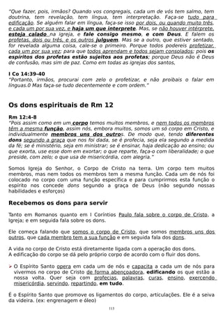 “Que fazer, pois, irmãos? Quando vos congregais, cada um de vós tem salmo, tem
doutrina, tem revelação, tem língua, tem interpretação. Faça-se tudo para
edificação. Se alguém falar em língua, faça-se isso por dois, ou quando muito três,
e cada um por sua vez, e haja um que interprete. Mas, se não houver intérprete,
esteja calado na igreja, e fale consigo mesmo, e com Deus. E falem os
profetas, dois ou três, e os outros julguem. Mas se a outro, que estiver sentado,
for revelada alguma coisa, cale-se o primeiro. Porque todos podereis profetizar,
cada um por sua vez; para que todos aprendam e todos sejam consolados; pois os
espíritos dos profetas estão sujeitos aos profetas; porque Deus não é Deus
de confusão, mas sim de paz. Como em todas as igrejas dos santos,
I Co 14:39-40
“Portanto, irmãos, procurai com zelo o profetizar, e não proibais o falar em
línguas.0 Mas faça-se tudo decentemente e com ordem.”

Os dons espirituais de Rm 12
Rm 12:4-8
“Pois assim como em um corpo temos muitos membros, e nem todos os membros
têm a mesma função, assim nós, embora muitos, somos um só corpo em Cristo, e
individualmente membros uns dos outros. De modo que, tendo diferentes
dons segundo a graça que nos foi dada, se é profecia, seja ela segundo a medida
da fé; se é ministério, seja em ministrar; se é ensinar, haja dedicação ao ensino; ou
que exorta, use esse dom em exortar; o que reparte, faça-o com liberalidade; o que
preside, com zelo; o que usa de misericórdia, com alegria.”
Somos Igreja do Senhor, o
membros, mas nem todos os
colocado no corpo com uma
espírito nos concede dons
habilidades e esforços)

Corpo de Cristo na terra. Um corpo tem muitos
membros tem a mesma função. Cada um de nós foi
função específica e para cumprirmos esta função o
segundo a graça de Deus (não segundo nossas

Recebemos os dons para servir
Tanto em Romanos quanto em I Coríntios Paulo fala sobre o corpo de Cristo, a
Igreja; e em seguida fala sobre os dons.
Ele começa falando que somos o corpo de Cristo, que somos membros uns dos
outros, que cada membro tem a sua função e em seguida fala dos dons.
A vida no corpo de Cristo está diretamente ligada com a operação dos dons.
A edificação do corpo se dá pelo próprio corpo de acordo com o fluir dos dons.
 O Espírito Santo opera em cada um de nós e capacita a cada um de nós para
vivermos no corpo de Cristo de forma abençoadora, edificando os que estão a
nossa volta. Quer seja com profecias, palavras, curas, ensino, exercendo
misericórdia, servindo, repartindo, em tudo.
É o Espírito Santo que promove os ligamentos do corpo, articulações. Ele é a seiva
da videira. (ex: engrenagem e óleo)
113

 