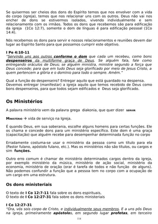 Se quisermos ser cheios dos dons do Espírito temos que nos envolver com a vida
do corpo (igreja), temos que nos relacionar uns com os outros. Deus não vai nos
encher de dons se estivermos isolados, vivendo individualmente e sem
relacionamento com os irmãos. Todos os dons que recebemos são para edificação
da igreja (1Co 12:7), somente o dom de línguas é para edificação pessoal (1Co
14:4).
Nós recebemos os dons para servir e nossos relacionamentos e reuniões devem dar
lugar ao Espírito Santo para que possamos cumprir este objetivo.
I Pe 4:10-11
“Servindo uns aos outros conforme o dom que cada um recebeu, como bons
despenseiros da multiforme graça de Deus. Se alguém fala, fale como
entregando oráculos de Deus; se alguém ministra, ministre segundo a força que
Deus concede; para que em tudo Deus seja glorificado por meio de Jesus Cristo, a
quem pertencem a glória e o domínio para todo o sempre. Amém.”
Qual a função do despenseiro? Entregar aquilo que está guardado na despensa.
Devemos entregar (manifestar) a igreja aquilo que temos recebido de Deus como
bons despenseiros, para que todos sejam edificados e Deus seja glorificado.

Os Ministérios
A palavra ministério vem da palavra grega diakonia, que quer dizer

SERVIR

MINISTÉRIO  vida de serviço na Igreja.
É quando Deus, em sua soberania, escolhe alguns homens para certas funções. Ele
os chama e concede dons para um ministério específico. Este dom é uma graça
(capacitação) que alguém recebe para desempenhar determinada função no corpo
Erradamente costuma-se usar o ministério da pessoa como um título para ela
(Pastor fulano, apóstolo fulano, etc.). Mas os ministérios não são títulos, ou cargos e
sim funções.
Outro erro comum é chamar de ministério determinados cargos dentro da igreja,
por exemplo ministério da música, ministério de ação social, ministério da
economia, ministério de oração (orar é tarefa de todos e não função de alguns).
Não podemos confundir a função que a pessoa tem no corpo com a ocupação de
um cargo em uma estrutura.

Os dons ministeriais
O texto de I Co 12:7-11 fala sobre os dons espirituais,
O texto de I Co 12:27-31 fala sobre os dons ministeriais
I Co 12:27-31
“Ora, vós sois corpo de Cristo, e individualmente seus membros. E a uns pôs Deus
na igreja, primeiramente apóstolos, em segundo lugar profetas, em terceiro
114

 