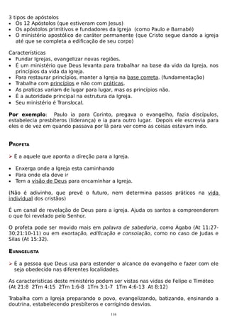 3 tipos de apóstolos
• Os 12 Apóstolos (que estiveram com Jesus)
• Os apóstolos primitivos e fundadores da Igreja (como Paulo e Barnabé)
• O ministério apostólico de caráter permanente (que Cristo segue dando a igreja
até que se completa a edificação de seu corpo)
Características
• Fundar Igrejas, evangelizar novas regiões.
• É um ministério que Deus levanta para trabalhar na base da vida da Igreja, nos
princípios da vida da Igreja.
• Para restaurar princípios, manter a Igreja na base correta. (fundamentação)
• Trabalha com princípios e não com práticas.
• As praticas variam de lugar para lugar, mas os princípios não.
• É a autoridade principal na estrutura da Igreja.
• Seu ministério é Translocal.
Por exemplo: Paulo ia para Corinto, pregava o evangelho, fazia discípulos,
estabelecia presbíteros (liderança) e ia para outro lugar. Depois ele escrevia para
eles e de vez em quando passava por lá para ver como as coisas estavam indo.

PROFETA
 É a aquele que aponta a direção para a Igreja.
• Enxerga onde a Igreja esta caminhando
• Para onde ela deve ir
• Tem a visão de Deus para encaminhar a Igreja.
(Não é adivinho, que prevê o futuro, nem determina passos práticos na vida
individual dos cristãos)
É um canal de revelação de Deus para a igreja. Ajuda os santos a compreenderem
o que foi revelado pelo Senhor.
O profeta pode ser movido mais em palavra de sabedoria, como Ágabo (At 11:2730;21:10-11) ou em exortação, edificação e consolação, como no caso de Judas e
Silas (At 15:32).

EVANGELISTA
 É a pessoa que Deus usa para estender o alcance do evangelho e fazer com ele
seja obedecido nas diferentes localidades.
As características deste ministério podem ser vistas nas vidas de Felipe e Timóteo
(At 21:8 2Tm 4:15 2Tm 1:6-8 1Tm 3:1-7 1Tm 4:6-13 At 8:12)
Trabalha com a Igreja preparando o povo, evangelizando, batizando, ensinando a
doutrina, estabelecendo presbíteros e corrigindo desvios.
116

 