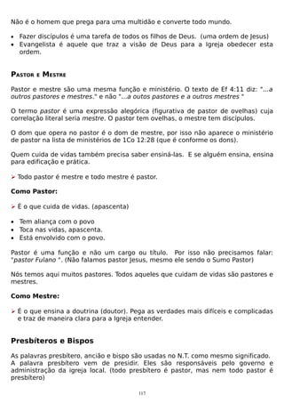 Não é o homem que prega para uma multidão e converte todo mundo.
•

Fazer discípulos é uma tarefa de todos os filhos de Deus. (uma ordem de Jesus)
• Evangelista é aquele que traz a visão de Deus para a Igreja obedecer esta
ordem.

PASTOR

E

MESTRE

Pastor e mestre são uma mesma função e ministério. O texto de Ef 4:11 diz: "...a
outros pastores e mestres." e não "...a outos pastores e a outros mestres "
O termo pastor é uma expressão alegórica (figurativa de pastor de ovelhas) cuja
correlação literal seria mestre. O pastor tem ovelhas, o mestre tem discípulos.
O dom que opera no pastor é o dom de mestre, por isso não aparece o ministério
de pastor na lista de ministérios de 1Co 12:28 (que é conforme os dons).
Quem cuida de vidas também precisa saber ensiná-las. E se alguém ensina, ensina
para edificação e prática.
 Todo pastor é mestre e todo mestre é pastor.
Como Pastor:
 È o que cuida de vidas. (apascenta)
• Tem aliança com o povo
• Toca nas vidas, apascenta.
• Está envolvido com o povo.
Pastor é uma função e não um cargo ou título. Por isso não precisamos falar:
"pastor Fulano ". (Não falamos pastor Jesus, mesmo ele sendo o Sumo Pastor)
Nós temos aqui muitos pastores. Todos aqueles que cuidam de vidas são pastores e
mestres.
Como Mestre:
 É o que ensina a doutrina (doutor). Pega as verdades mais difíceis e complicadas
e traz de maneira clara para a Igreja entender.

Presbíteros e Bispos
As palavras presbítero, ancião e bispo são usadas no N.T. como mesmo significado.
A palavra presbítero vem de presidir. Eles são responsáveis pelo governo e
administração da igreja local. (todo presbítero é pastor, mas nem todo pastor é
presbítero)
117

 