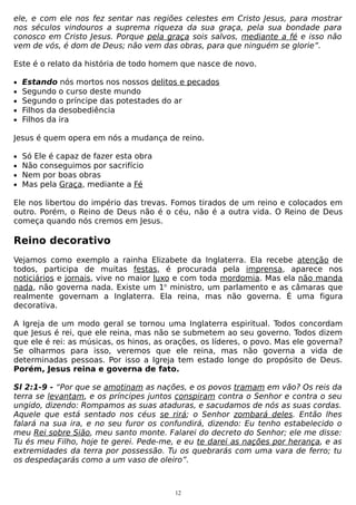 ele, e com ele nos fez sentar nas regiões celestes em Cristo Jesus, para mostrar
nos séculos vindouros a suprema riqueza da sua graça, pela sua bondade para
conosco em Cristo Jesus. Porque pela graça sois salvos, mediante a fé e isso não
vem de vós, é dom de Deus; não vem das obras, para que ninguém se glorie”.
Este é o relato da história de todo homem que nasce de novo.
•
•
•
•
•

Estando nós mortos nos nossos delitos e pecados
Segundo o curso deste mundo
Segundo o príncipe das potestades do ar
Filhos da desobediência
Filhos da ira

Jesus é quem opera em nós a mudança de reino.
•
•
•
•

Só Ele é capaz de fazer esta obra
Não conseguimos por sacrifício
Nem por boas obras
Mas pela Graça, mediante a Fé

Ele nos libertou do império das trevas. Fomos tirados de um reino e colocados em
outro. Porém, o Reino de Deus não é o céu, não é a outra vida. O Reino de Deus
começa quando nós cremos em Jesus.

Reino decorativo
Vejamos como exemplo a rainha Elizabete da Inglaterra. Ela recebe atenção de
todos, participa de muitas festas, é procurada pela imprensa, aparece nos
noticiários e jornais, vive no maior luxo e com toda mordomia. Mas ela não manda
nada, não governa nada. Existe um 1o ministro, um parlamento e as câmaras que
realmente governam a Inglaterra. Ela reina, mas não governa. É uma figura
decorativa.
A Igreja de um modo geral se tornou uma Inglaterra espiritual. Todos concordam
que Jesus é rei, que ele reina, mas não se submetem ao seu governo. Todos dizem
que ele é rei: as músicas, os hinos, as orações, os líderes, o povo. Mas ele governa?
Se olharmos para isso, veremos que ele reina, mas não governa a vida de
determinadas pessoas. Por isso a Igreja tem estado longe do propósito de Deus.
Porém, Jesus reina e governa de fato.
Sl 2:1-9 - “Por que se amotinam as nações, e os povos tramam em vão? Os reis da
terra se levantam, e os príncipes juntos conspiram contra o Senhor e contra o seu
ungido, dizendo: Rompamos as suas ataduras, e sacudamos de nós as suas cordas.
Aquele que está sentado nos céus se rirá; o Senhor zombará deles. Então lhes
falará na sua ira, e no seu furor os confundirá, dizendo: Eu tenho estabelecido o
meu Rei sobre Sião, meu santo monte. Falarei do decreto do Senhor; ele me disse:
Tu és meu Filho, hoje te gerei. Pede-me, e eu te darei as nações por herança, e as
extremidades da terra por possessão. Tu os quebrarás com uma vara de ferro; tu
os despedaçarás como a um vaso de oleiro”.

12

 