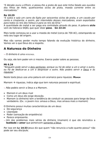 "E Abraão ouviu a Efrom, e pesou-lhe a prata de que este tinha falado aos ouvidos
dos filhos de Hete, quatrocentos siclos de prata, moeda corrente entre os
mercadores."
Re 10:29
"E subia e saía um carro do Egito por seiscentos siclos de prata, e um cavalo por
cento e cinqüenta; e assim, por intermédio desses mercadores, eram exportados
para todos os reis dos heteus e para os reis da Síria."
A quantidade de metal a ser paga era controlada através do peso. A palavra siclo
vem do hebraico SIQEL que quer dizer peso. Gn 22:24
Mais tarde começou-se a usar a moeda de metal (cerca de 700 AC), estampando-se
nela seu lugar de origem.
Mas não vamos perder muito tempo falando da evolução histórica do dinheiro.
Vamos ver o que Deus diz a respeito.

A Natureza do Dinheiro
¬ O dinheiro é uma

POTESTADE.

Ou seja, ele tem poder em si mesmo. Exerce poder sobre as pessoas.
Mt 6.24
"Ninguém pode servir a dois senhores; porque ou há de odiar a um e amar o outro,
ou há de dedicar-se a um e desprezar o outro. Não podeis servir a Deus e às
riquezas."
Neste texto Jesus usa uma palavra em aramaico para riquezas: MAMOM
Mamom  riquezas, indica algo que tem natureza pessoal e espiritual.
¬ Não podeis servir a Deus e a Mamom.
• Mamom é um deus rival
• Como um deus ele exige devoção.
• Mamom (o dinheiro) tem a tendência de conduzir as pessoas para longe do Deus
verdadeiro. (Ex.: o jovem rico: amava a Deus, mas amava mais a mamom)
O Dinheiro possui muitas características de um deus:
• Dá segurança
• Liberdade
• Poder (sensação de onipotência)
• Parece onipresente.
¬ Um dos problemas mais sérios do dinheiro (mamom) é que ele reivindica a
lealdade e amor que pertencem somente a Deus.
Por isso em Lc 14:33 Jesus diz que quem "não renuncia a tudo quanto possui" não
pode ser seu discípulo.
120

 