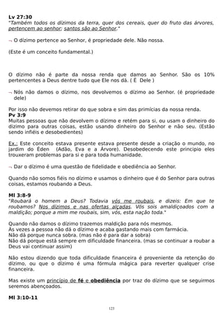 Lv 27:30
"Também todos os dízimos da terra, quer dos cereais, quer do fruto das árvores,
pertencem ao senhor; santos são ao Senhor."
¬ O dízimo pertence ao Senhor, é propriedade dele. Não nossa.
(Este é um conceito fundamental.)

O dízimo não é parte da nossa renda que damos ao Senhor. São os 10%
pertencentes a Deus dentre tudo que Ele nos dá. ( É Dele )
¬ Nós não damos o dízimo, nos devolvemos o dízimo ao Senhor. (é propriedade
dele)
Por isso não devemos retirar do que sobra e sim das primícias da nossa renda.
Pv 3:9
Muitas pessoas que não devolvem o dízimo e retém para si, ou usam o dinheiro do
dizimo para outras coisas, estão usando dinheiro do Senhor e não seu. (Estão
sendo infiéis e desobedientes)
Ex.: Este conceito estava presente estava presente desde a criação o mundo, no
jardim do Éden (Adão, Eva e a Árvore). Desobedecendo este principio eles
trouxeram problemas para si e para toda humanidade.
¬ Dar o dízimo é uma questão de fidelidade e obediência ao Senhor.
Quando não somos fiéis no dízimo e usamos o dinheiro que é do Senhor para outras
coisas, estamos roubando a Deus.
Ml 3:8-9
"Roubará o homem a Deus? Todavia vós me roubais, e dizeis: Em que te
roubamos? Nos dízimos e nas ofertas alçadas. Vós sois amaldiçoados com a
maldição; porque a mim me roubais, sim, vós, esta nação toda."
Quando não damos o dízimo trazemos maldição para nós mesmos.
Às vezes a pessoa não dá o dízimo e acaba gastando mais com farmácia.
Não dá porque nunca sobra. (mas não é para dar a sobra)
Não dá porque está sempre em dificuldade financeira. (mas se continuar a roubar a
Deus vai continuar assim)
Não estou dizendo que toda dificuldade financeira é proveniente da retenção do
dízimo, ou que o dízimo é uma fórmula mágica para reverter qualquer crise
financeira.
Mas existe um princípio de fé e obediência por traz do dízimo que se seguirmos
seremos abençoados.
Ml 3:10-11
123

 