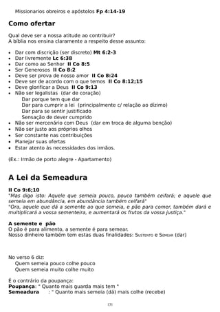 Missionarios obreiros e apóstolos Fp 4:14-19

Como ofertar
Qual deve ser a nossa atitude ao contribuir?
A bíblia nos ensina claramente a respeito desse assunto:
•
•
•
•
•
•
•
•

•

•
•
•
•

Dar com discrição (ser discreto) Mt 6:2-3
Dar livremente Lc 6:38
Dar como ao Senhor II Co 8:5
Ser Generosos II Co 8:2
Deve ser prova de nosso amor II Co 8:24
Deve ser de acordo com o que temos II Co 8:12;15
Deve glorificar a Deus II Co 9:13
Não ser legalistas (dar de coração)
Dar porque tem que dar
Dar para cumprir a lei (principalmente c/ relação ao dízimo)
Dar para se sentir justificado
Sensação de dever cumprido
Não ser mercenário com Deus (dar em troca de alguma benção)
Não ser justo aos próprios olhos
Ser constante nas contribuições
Planejar suas ofertas
Estar atento às necessidades dos irmãos.

(Ex.: Irmão de porto alegre - Apartamento)

A Lei da Semeadura
II Co 9:6;10
"Mas digo isto: Aquele que semeia pouco, pouco também ceifará; e aquele que
semeia em abundância, em abundância também ceifará"
"Ora, aquele que dá a semente ao que semeia, e pão para comer, também dará e
multiplicará a vossa sementeira, e aumentará os frutos da vossa justiça."
A semente e pão
O pão é para alimento, a semente é para semear.
Nosso dinheiro também tem estas duas finalidades: SUSTENTO e SEMEAR (dar)

No verso 6 diz:
Quem semeia pouco colhe pouco
Quem semeia muito colhe muito
É o contrário da poupança:
Poupança: " Quanto mais guarda mais tem "
Semeadura
: " Quanto mais semeia (dá) mais colhe (recebe)
131

 