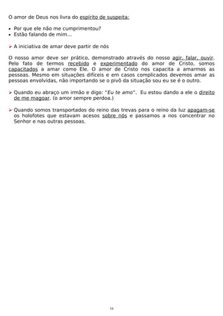 O amor de Deus nos livra do espírito de suspeita:
• Por que ele não me cumprimentou?
• Estão falando de mim...

 A iniciativa de amar deve partir de nós
O nosso amor deve ser prático, demonstrado através do nosso agir, falar, ouvir.
Pelo fato de termos recebido e experimentado do amor de Cristo, somos
capacitados a amar como Ele. O amor de Cristo nos capacita a amarmos as
pessoas. Mesmo em situações difíceis e em casos complicados devemos amar as
pessoas envolvidas, não importando se o pivô da situação sou eu se é o outro.
 Quando eu abraço um irmão e digo: “Eu te amo”. Eu estou dando a ele o direito
de me magoar. (o amor sempre perdoa.)
 Quando somos transportados do reino das trevas para o reino da luz apagam-se
os holofotes que estavam acesos sobre nós e passamos a nos concentrar no
Senhor e nas outras pessoas.

16

 