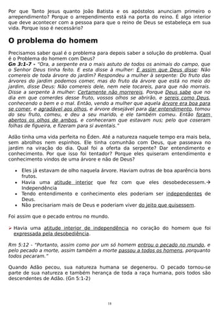 Por que Tanto Jesus quanto João Batista e os apóstolos anunciam primeiro o
arrependimento? Porque o arrependimento está na porta do reino. É algo interior
que deve acontecer com a pessoa para que o reino de Deus se estabeleça em sua
vida. Porque isso é necessário?

O problema do homem
Precisamos saber qual é o problema para depois saber a solução do problema. Qual
é o Problema do homem com Deus?
Gn 3:1-7 - “Ora, a serpente era o mais astuto de todos os animais do campo, que
o Senhor Deus tinha feito. E esta disse à mulher: É assim que Deus disse: Não
comereis de toda árvore do jardim? Respondeu a mulher à serpente: Do fruto das
árvores do jardim podemos comer, mas do fruto da árvore que está no meio do
jardim, disse Deus: Não comereis dele, nem nele tocareis, para que não morrais.
Disse a serpente à mulher: Certamente não morrereis. Porque Deus sabe que no
dia em que comerdes desse fruto, vossos olhos se abrirão, e sereis como Deus,
conhecendo o bem e o mal. Então, vendo a mulher que aquela árvore era boa para
se comer, e agradável aos olhos, e árvore desejável para dar entendimento, tomou
do seu fruto, comeu, e deu a seu marido, e ele também comeu. Então foram
abertos os olhos de ambos, e conheceram que estavam nus; pelo que coseram
folhas de figueira, e fizeram para si aventais.”
Adão tinha uma vida perfeita no Éden. Até a natureza naquele tempo era mais bela,
sem abrolhos nem espinhos. Ele tinha comunhão com Deus, que passeava no
jardim na viração do dia. Qual foi a oferta da serpente? Dar entendimento e
conhecimento. Por que isso foi tentador? Porque eles quiseram entendimento e
conhecimento vindos de uma árvore e não de Deus?
•

Eles já estavam de olho naquela árvore. Haviam outras de boa aparência bons
frutos.
• Havia uma atitude interior que fez com que eles desobedecessem.
Independência
• Tendo entendimento e conhecimento eles poderiam ser independentes de
Deus.
• Não precisariam mais de Deus e poderiam viver do jeito que quisessem.
Foi assim que o pecado entrou no mundo.
 Havia uma atitude interior de independência no coração do homem que foi
expressada pela desobediência.
Rm 5:12 - “Portanto, assim como por um só homem entrou o pecado no mundo, e
pelo pecado a morte, assim também a morte passou a todos os homens, porquanto
todos pecaram.”
Quando Adão pecou, sua natureza humana se degenerou. O pecado tornou-se
parte de sua natureza e também herança de toda a raça humana, pois todos são
descendentes de Adão. (Gn 5:1-2)

18

 