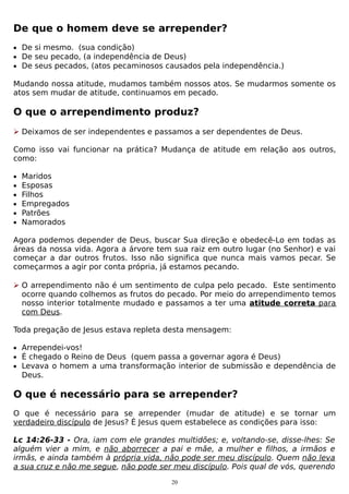 De que o homem deve se arrepender?
• De si mesmo. (sua condição)
• De seu pecado, (a independência de Deus)
• De seus pecados, (atos pecaminosos causados pela independência.)

Mudando nossa atitude, mudamos também nossos atos. Se mudarmos somente os
atos sem mudar de atitude, continuamos em pecado.

O que o arrependimento produz?
 Deixamos de ser independentes e passamos a ser dependentes de Deus.
Como isso vai funcionar na prática? Mudança de atitude em relação aos outros,
como:
•
•
•
•
•
•

Maridos
Esposas
Filhos
Empregados
Patrões
Namorados

Agora podemos depender de Deus, buscar Sua direção e obedecê-Lo em todas as
áreas da nossa vida. Agora a árvore tem sua raiz em outro lugar (no Senhor) e vai
começar a dar outros frutos. Isso não significa que nunca mais vamos pecar. Se
começarmos a agir por conta própria, já estamos pecando.
 O arrependimento não é um sentimento de culpa pelo pecado. Este sentimento
ocorre quando colhemos as frutos do pecado. Por meio do arrependimento temos
nosso interior totalmente mudado e passamos a ter uma atitude correta para
com Deus.
Toda pregação de Jesus estava repleta desta mensagem:
• Arrependei-vos!
• É chegado o Reino de Deus (quem passa a governar agora é Deus)
• Levava o homem a uma transformação interior de submissão e dependência de

Deus.

O que é necessário para se arrepender?
O que é necessário para se arrepender (mudar de atitude) e se tornar um
verdadeiro discípulo de Jesus? É Jesus quem estabelece as condições para isso:
Lc 14:26-33 - Ora, iam com ele grandes multidões; e, voltando-se, disse-lhes: Se
alguém vier a mim, e não aborrecer a pai e mãe, a mulher e filhos, a irmãos e
irmãs, e ainda também à própria vida, não pode ser meu discípulo. Quem não leva
a sua cruz e não me segue, não pode ser meu discípulo. Pois qual de vós, querendo
20

 