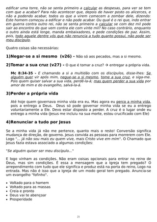 edificar uma torre, não se senta primeiro a calcular as despesas, para ver se tem
com que a acabar? Para não acontecer que, depois de haver posto os alicerces, e
não a podendo acabar, todos os que a virem comecem a zombar dele, dizendo:
Este homem começou a edificar e não pode acabar. Ou qual é o rei que, indo entrar
em guerra contra outro rei, não se senta primeiro a calcular se com dez mil pode
sair ao encontro do que vem contra ele com vinte mil? No caso contrário, enquanto
o outro ainda está longe, manda embaixadores, e pede condições de paz. Assim,
pois, todo aquele dentre vós que não renuncia a tudo quanto possui, não pode ser
meu discípulo.
Quatro coisas são necessárias:

1)Negar-se a si mesmo (v26) - Não só aos pecados, mas a si mesmo.
2)Tomar a sua cruz (v27) - O que é tomar a cruz?  entregar a própria vida.
Mc 8:34-35 - E chamando a si a multidão com os discípulos, disse-lhes: Se
alguém quer vir após mim, negue-se a si mesmo, tome a sua cruz, e siga-me.
Pois quem quiser salvar a sua vida, perdê-la-á; mas quem perder a sua vida por
amor de mim e do evangelho, salvá-la-á.

3)Perder a própria vida
Até hoje quem governava minha vida era eu. Mas agora eu perco a minha vida,
pois a entrego a Deus. Deus só pode governar minha vida se eu a entrego
voluntariamente a Ele. Devo estar disposto a perder. A cruz é o lugar onde eu
entrego a minha vida (Jesus me incluiu na sua morte, estou crucificado com Ele)

4)Renunciar a tudo por Jesus
Se a minha vida já não me pertence, quanto mais o resto! Conversão significa
mudança de direção, de governo. Jesus convida as pessoas para morrerem com Ele.
Logo "... já não sou mais eu quem vive, mais Cristo vive em mim". O Chamado que
Jesus fazia estava associado a algumas condições:
"Se alguém quiser ser meu discípulo..."
E logo vinham as condições. Não eram coisas opcionais para entrar no reino de
Deus, mas sim condições. É essa a mensagem que a Igreja tem pregado? O
arrependimento com tudo que ele significa e produz está na porta do reino, Logo na
entrada. Mas não é isso que a Igreja de um modo geral tem pregado. Anuncia-se
um evangelho "fofinho".
•
•
•
•
•

Voltado para o homem
Voltado para as massas
Creia e pronto
Deus vai te abençoar
Prosperidade

21

 