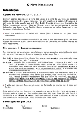 O NOVO NASCIMENTO
Introdução
A porta do reino (At 2:38 / Cl 1:12-13)
Existem apenas dois reinos: o reino das trevas e o reino da luz. Todas as pessoas
estão no reino das trevas por natureza. Mas o Evangelho é o poder de Deus para a
salvação de todo aquele que crê. (Rm 1:16). Quando cremos no Evangelho do
Reino, entregamos nossas vidas ao Senhor Jesus, nos arrependemos e somos
batizados nas águas e no Espírito Santo, mudamos de reino (governo) e nos
tornamos discípulos do Senhor.
 Jesus nos transporta do reino das trevas para o reino da luz pelo novo
nascimento.
Não existe nenhuma maneira de mudar de reino a não ser morrer para um reino
nascer de novo em outro. Somos transportados de um reino para outro através do
novo nascimento.
NOVO

NASCIMENTO

 DEUS

FEZ UMA NOVA PESSOA

Nós morremos para o mundo, para Satanás, para o pecado e principalmente para
nós mesmos e nascemos de novo, passando a viver para Deus.
Rm 6:11 - "Assim também vós considerai-vos como mortos para o pecado, mas
vivos para Deus, em Cristo Jesus."
Jo 1:1-5 - “No princípio era o Verbo, e o Verbo estava com Deus, e o Verbo era
Deus. Ele estava no princípio com Deus. Todas as coisas foram feitas por
intermédio dele, e sem ele nada do que foi feito se fez. Nele estava a vida, e
a vida era a luz dos homens; a luz resplandece nas trevas, e as trevas não
prevaleceram contra ela.”
Jo 1:10-13 - “Estava ele no mundo, e o mundo foi feito por intermédio dele, e o
mundo não o conheceu. Veio para o que era seu, e os seus não o receberam.
Mas, a todos quantos o receberam, aos que crêem no seu nome, deu-lhes o
poder de se tornarem filhos de Deus; os quais não nasceram do sangue,
nem da vontade da carne, nem da vontade do varão, mas de Deus.”
 A vida que está em Deus desde antes da fundação do mundo nos é dada em
Cristo.
Esta vida é a luz dos homens, ela acende em nosso interior cheio de trevas e
ilumina todo o nosso ser. Nós então nascemos de novo (nascidos de Deus) e
passamos a ser filhos de Deus. Deus nos comunica suas qualidades e somos
participantes da natureza de Cristo (nosso irmão mais velho).

Somos gerados por Deus.
Pai
Qualidades

Mãe
Qualidades

Deus
23

Qualidades

 