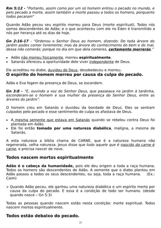 Rm 5:12 - "Portanto, assim como por um só homem entrou o pecado no mundo, e
pelo pecado a morte, assim também a morte passou a todos os homens, porquanto
todos pecaram"
Quando Adão pecou seu espírito morreu para Deus (morte espiritual). Todos nós
somos descendentes de Adão; e o que aconteceu com ele no Éden é transmitido a
nós por herança até os dias de hoje.
Gn 2:16-17 - “Ordenou o Senhor Deus ao homem, dizendo: De toda árvore do
jardim podes comer livremente; mas da árvore do conhecimento do bem e do mal,
dessa não comerás; porque no dia em que dela comeres, certamente morrerás.”
•
•

Adão não morreu fisicamente, morreu espiritualmente.
Satanás ofereceu a oportunidade dele viver independente de Deus.

Ele acreditou no diabo, duvidou de Deus, desobedeceu e morreu.

O espírito do homem morreu por causa da culpa do pecado.
Adão e Eva fogem da presença de Deus, se escondem.
Gn 3:8 - “E, ouvindo a voz do Senhor Deus, que passeava no jardim à tardinha,
esconderam-se o homem e sua mulher da presença do Senhor Deus, entre as
árvores do jardim”.
O homem creu em Satanás e duvidou da bondade de Deus. Eles se sentiam
culpados pelo pecado e esse sentimento de culpa os afastava de Deus.
•

A mesma semente que estava em Satanás quando se rebelou contra Deus foi
plantada em Adão.
• Ele foi então tomado por uma natureza diabólica, malígna, a mesma de
Satanás.
A esta natureza a bíblia chama de CARNE, que é a natureza humana não
regenerada, velha natureza. Jesus disse que todo aquele que é nascido da carne é
carne, e precisa nascer de novo.

Todos nascem mortos espiritualmente
Adão é o cabeça da humanidade, pois ele deu origem a toda a raça humana.
Todos os homens são descendentes de Adão. A semente que o diabo plantou em
Adão passou a todos os seus descendentes, ou seja, toda a raça humana.
(Ex.:
Caim)
 Quando Adão pecou, ele ganhou uma natureza diabólica e um espírito morto por
causa da culpa do pecado. E essa é a condição de todo ser humano. (desde
quando nasce – Gn 5:3)
Todas as pessoas quando nascem estão nesta condição: morte espiritual. Todos
nascem mortos espiritualmente.

Todos estão debaixo do pecado.
25

 