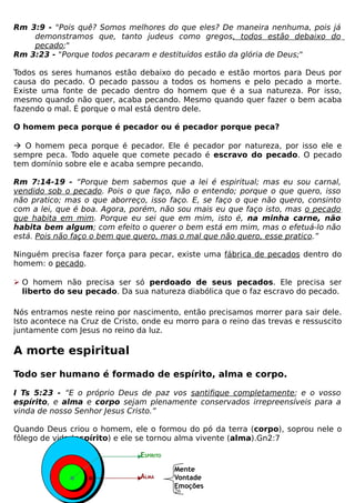 Rm 3:9 - "Pois quê? Somos melhores do que eles? De maneira nenhuma, pois já
demonstramos que, tanto judeus como gregos, todos estão debaixo do
pecado;"
Rm 3:23 - "Porque todos pecaram e destituídos estão da glória de Deus;"
Todos os seres humanos estão debaixo do pecado e estão mortos para Deus por
causa do pecado. O pecado passou a todos os homens e pelo pecado a morte.
Existe uma fonte de pecado dentro do homem que é a sua natureza. Por isso,
mesmo quando não quer, acaba pecando. Mesmo quando quer fazer o bem acaba
fazendo o mal. É porque o mal está dentro dele.
O homem peca porque é pecador ou é pecador porque peca?
 O homem peca porque é pecador. Ele é pecador por natureza, por isso ele e
sempre peca. Todo aquele que comete pecado é escravo do pecado. O pecado
tem domínio sobre ele e acaba sempre pecando.
Rm 7:14-19 - “Porque bem sabemos que a lei é espiritual; mas eu sou carnal,
vendido sob o pecado. Pois o que faço, não o entendo; porque o que quero, isso
não pratico; mas o que aborreço, isso faço. E, se faço o que não quero, consinto
com a lei, que é boa. Agora, porém, não sou mais eu que faço isto, mas o pecado
que habita em mim. Porque eu sei que em mim, isto é, na minha carne, não
habita bem algum; com efeito o querer o bem está em mim, mas o efetuá-lo não
está. Pois não faço o bem que quero, mas o mal que não quero, esse pratico.”
Ninguém precisa fazer força para pecar, existe uma fábrica de pecados dentro do
homem: o pecado.
 O homem não precisa ser só perdoado de seus pecados. Ele precisa ser
liberto do seu pecado. Da sua natureza diabólica que o faz escravo do pecado.
Nós entramos neste reino por nascimento, então precisamos morrer para sair dele.
Isto acontece na Cruz de Cristo, onde eu morro para o reino das trevas e ressuscito
juntamente com Jesus no reino da luz.

A morte espiritual
Todo ser humano é formado de espírito, alma e corpo.
I Ts 5:23 - “E o próprio Deus de paz vos santifique completamente; e o vosso
espírito, e alma e corpo sejam plenamente conservados irrepreensíveis para a
vinda de nosso Senhor Jesus Cristo.”
Quando Deus criou o homem, ele o formou do pó da terra (corpo), soprou nele o
fôlego de vida (espírito) e ele se tornou alma vivente (alma).Gn2:7
ESPÍRITO
ALMA

Mente
Vontade
Emoções
26

 