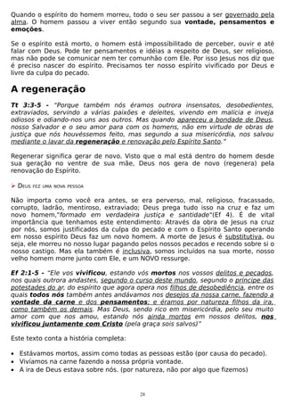 Quando o espírito do homem morreu, todo o seu ser passou a ser governado pela
alma. O homem passou a viver então segundo sua vontade, pensamentos e
emoções.
Se o espírito está morto, o homem está impossibilitado de perceber, ouvir e até
falar com Deus. Pode ter pensamentos e idéias a respeito de Deus, ser religioso,
mas não pode se comunicar nem ter comunhão com Ele. Por isso Jesus nos diz que
é preciso nascer do espírito. Precisamos ter nosso espírito vivificado por Deus e
livre da culpa do pecado.

A regeneração
Tt 3:3-5 - “Porque também nós éramos outrora insensatos, desobedientes,
extraviados, servindo a várias paixões e deleites, vivendo em malícia e inveja
odiosos e odiando-nos uns aos outros. Mas quando apareceu a bondade de Deus,
nosso Salvador e o seu amor para com os homens, não em virtude de obras de
justiça que nós houvéssemos feito, mas segundo a sua misericórdia, nos salvou
mediante o lavar da regeneração e renovação pelo Espírito Santo.”
Regenerar significa gerar de novo. Visto que o mal está dentro do homem desde
sua geração no ventre de sua mãe, Deus nos gera de novo (regenera) pela
renovação do Espírito.
 DEUS

FEZ UMA NOVA PESSOA

Não importa como você era antes, se era perverso, mal, religioso, fracassado,
corrupto, ladrão, mentiroso, extraviado; Deus prega tudo isso na cruz e faz um
novo homem,"formado em verdadeira justiça e santidade"(Ef 4). É de vital
importância que tenhamos este entendimento: Através da obra de Jesus na cruz
por nós, somos justificados da culpa do pecado e com o Espírito Santo operando
em nosso espírito Deus faz um novo homem. A morte de Jesus é substitutiva, ou
seja, ele morreu no nosso lugar pagando pelos nossos pecados e recendo sobre si o
nosso castigo. Mas ela também é inclusiva, somos incluídos na sua morte, nosso
velho homem morre junto com Ele, e um NOVO ressurge.
Ef 2:1-5 - “Ele vos vivificou, estando vós mortos nos vossos delitos e pecados,
nos quais outrora andastes, segundo o curso deste mundo, segundo o príncipe das
potestades do ar, do espírito que agora opera nos filhos de desobediência, entre os
quais todos nós também antes andávamos nos desejos da nossa carne, fazendo a
vontade da carne e dos pensamentos; e éramos por natureza filhos da ira,
como também os demais. Mas Deus, sendo rico em misericórdia, pelo seu muito
amor com que nos amou, estando nós ainda mortos em nossos delitos, nos
vivificou juntamente com Cristo (pela graça sois salvos)”
Este texto conta a história completa:
• Estávamos mortos, assim como todas as pessoas estão (por causa do pecado).
• Vivíamos na carne fazendo a nossa própria vontade.
• A ira de Deus estava sobre nós. (por natureza, não por algo que fizemos)

28

 