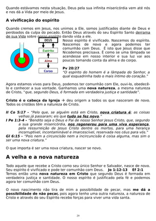 Quando estávamos nesta situação, Deus pela sua infinita misericórdia vem até nós
e nos dá a Vida por meio de Jesus.

A vivificação do espírito
Quando cremos em Jesus, nos unimos a Ele, somos justificados diante de Deus e
perdoados da culpa do pecado. Então Deus através do seu Espírito Santo derrama
de sua Vida sobre nosso espírito dando vida a ele.
DEUS
Nosso espírito é vivificado. Nascemos do espírito.
Nascemos de novo e agora podemos ter
comunhão com Deus. É isto que Jesus disse que
Espírito
Nicodemos precisava. É como se uma lâmpada se
acendesse em nosso interior e sua luz vai aos
poucos tomando conta da alma e do corpo.
Alma
Corpo

Pv 20:27
“O espírito do homem é a lâmpada do Senhor, a
qual esquadrinha todo o mais íntimo do coração.”

Agora estamos vivos para Deus, podemos ter comunhão com Ele, ouvi-lo, obedecêlo e conhecer a sua vontade. Ganhamos uma nova natureza, a mesma natureza
de Cristo, “que, segundo Deus, é formada em verdadeira justiça e santidade”.
Cristo é o cabeça da Igreja  deu origem a todos os que nasceram de novo.
Todos os cristãos têm a natureza de Cristo.
II Co 5:17 - “Pelo que, se alguém está em Cristo, nova criatura é; as coisas
velhas já passaram; eis que tudo se fez novo.”
I Pe 1:3-4 - “Bendito seja o Deus e Pai de nosso Senhor Jesus Cristo, que, segundo
a sua grande misericórdia, nos regenerou para uma viva esperança,
pela ressurreição de Jesus Cristo dentre os mortos, para uma herança
incorruptível, incontaminável e imarcescível, reservada nos céus para vós.”
Gl 6:15 - “Pois nem a circuncisão nem a incircuncisão é coisa alguma, mas sim o
ser uma nova criatura.”
O que importa é ser uma nova criatura, nascer se novo.

A velha e a nova natureza
Todo aquele que recebe a Cristo como seu único Senhor e Salvador, nasce de novo.
Seu espírito é vivificado e pode ter comunhão com Deus. Jo 1:12-13 Ef 2:1
Temos então uma nova natureza em Cristo que segundo Deus é formada em
verdadeira justiça e santidade. O nosso espírito é justificado pela fé e podemos
agora ter comunhão com Deus.
O novo nascimento não tira de mim a possibilidade de pecar, mas me dá a
possibilidade de não pecar, pois agora tenho uma outra natureza, a natureza de
Cristo e através do seu Espírito recebo forças para viver uma vida santa.

29

 