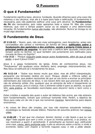 O FUNDAMENTO
O que é Fundamento?
Fundamento significa base, alicerce, fundação. Quando olhamos para uma casa não
notamos o seu alicerce, mas ele é a base para toda a edificação. O fundamento é
necessário, pois não podemos edificar uma casa sem alicerce. Os Fundamentos
da Fé são necessários, pois neles apoiamos toda a nossa Fé. Não são coisas
relativas, que com o tempo podem variar ou se adaptar a uma determinada
situação. Os fundamentos nunca vão mudar, são absolutos. Nunca se revoga ou se
muda algo absoluto.

O Fundamento de Deus
Ef 2:19-22 - “Assim, pois, não sois mais estrangeiros, nem forasteiros, antes sois
concidadãos dos santos e membros da família de Deus, edificados sobre o
fundamento dos apóstolos e dos profetas, sendo o próprio Cristo Jesus a
principal pedra da esquina; no qual todo o edifício bem ajustado cresce para
templo santo no Senhor, no qual também vós juntamente sois edificados para
morada de Deus no Espírito”.
I Co 3:11 - “Porque ninguém pode lançar outro fundamento, além do que já está
posto, o qual é Jesus Cristo”.
Jesus é o único fundamento da Igreja. Antes de conhecermos Jesus, nos
“firmávamos” em qualquer coisa: dinheiro, bens, emprego, relacionamentos, etc.
Mas Deus só edificará se o fundamento for Jesus.
Hb 5:11-14 - “Sobre isso temos muito que dizer, mas de difícil interpretação,
porquanto vos tornastes tardios em ouvir. Porque, desde a infância sabes as
sagradas letras, que podem necessitais de que se vos torne a ensinar os princípios
elementares dos oráculos de Deus, e vos haveis feito tais que precisais de leite, e
não de alimento sólido. Ora, qualquer que se alimenta de leite é inexperiente na
palavra da justiça, pois é criança; mas o alimento sólido é para os adultos, os quais
têm, pela prática, as faculdades exercitadas para discernir tanto o bem como o
mal”.
Estes cristãos a respeito dos quais o autor de Hebreus fala acima, por não estarem
bem fundamentados, tinham que continuar tomando leite. Porém, o objetivo de
Deus para cada um de nós é que nos tornemos mestres: Aprendemos para depois
ensinarmos.
 As coisas de Deus são simples, por isso não estamos estudando teologia,
escatologia ou fazendo estudo bíblico. Tratamos de assuntos práticos nas nossas
vidas.
Lc 6:46-49 - “E por que me chamais: Senhor, Senhor, e não fazeis o que eu vos
digo? Todo aquele que vem a mim, e ouve as minhas palavras, e as pratica, eu
vos mostrarei a quem é semelhante: É semelhante ao homem que, edificando
uma casa, cavou, abriu profunda vala, e pôs os alicerces sobre a rocha; e vindo a
enchente, bateu com ímpeto a torrente naquela casa, e não a pôde abalar,
3

 