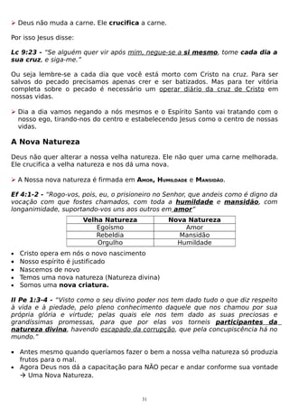  Deus não muda a carne. Ele crucifica a carne.
Por isso Jesus disse:
Lc 9:23 - “Se alguém quer vir após mim, negue-se a si mesmo, tome cada dia a
sua cruz, e siga-me.”
Ou seja lembre-se a cada dia que você está morto com Cristo na cruz. Para ser
salvos do pecado precisamos apenas crer e ser batizados. Mas para ter vitória
completa sobre o pecado é necessário um operar diário da cruz de Cristo em
nossas vidas.
 Dia a dia vamos negando a nós mesmos e o Espírito Santo vai tratando com o
nosso ego, tirando-nos do centro e estabelecendo Jesus como o centro de nossas
vidas.

A Nova Natureza
Deus não quer alterar a nossa velha natureza. Ele não quer uma carne melhorada.
Ele crucifica a velha natureza e nos dá uma nova.
 A Nossa nova natureza é firmada em AMOR, HUMILDADE e MANSIDÃO.
Ef 4:1-2 - “Rogo-vos, pois, eu, o prisioneiro no Senhor, que andeis como é digno da
vocação com que fostes chamados, com toda a humildade e mansidão, com
longanimidade, suportando-vos uns aos outros em amor”
Velha Natureza
Egoísmo
Rebeldia
Orgulho
•

•
•
•
•

Nova Natureza
Amor
Mansidão
Humildade

Cristo opera em nós o novo nascimento
Nosso espírito é justificado
Nascemos de novo
Temos uma nova natureza (Natureza divina)
Somos uma nova criatura.

II Pe 1:3-4 - “Visto como o seu divino poder nos tem dado tudo o que diz respeito
à vida e à piedade, pelo pleno conhecimento daquele que nos chamou por sua
própria glória e virtude; pelas quais ele nos tem dado as suas preciosas e
grandíssimas promessas, para que por elas vos torneis participantes da
natureza divina, havendo escapado da corrupção, que pela concupiscência há no
mundo.”
• Antes mesmo quando queríamos fazer o bem a nossa velha natureza só produzia
frutos para o mal.
• Agora Deus nos dá a capacitação para NÃO pecar e andar conforme sua vontade
 Uma Nova Natureza.

31

 