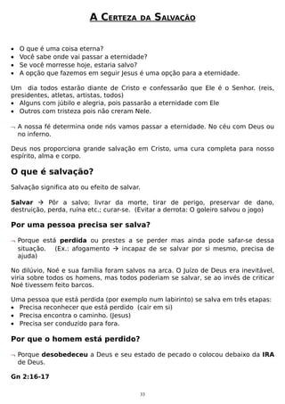 A CERTEZA
•
•
•
•

DA

SALVAÇÃO

O que é uma coisa eterna?
Você sabe onde vai passar a eternidade?
Se você morresse hoje, estaria salvo?
A opção que fazemos em seguir Jesus é uma opção para a eternidade.

Um dia todos estarão diante de Cristo e confessarão que Ele é o Senhor. (reis,
presidentes, atletas, artistas, todos)
• Alguns com júbilo e alegria, pois passarão a eternidade com Ele
• Outros com tristeza pois não creram Nele.
¬ A nossa fé determina onde nós vamos passar a eternidade. No céu com Deus ou
no inferno.
Deus nos proporciona grande salvação em Cristo, uma cura completa para nosso
espírito, alma e corpo.

O que é salvação?
Salvação significa ato ou efeito de salvar.
Salvar  Pôr a salvo; livrar da morte, tirar de perigo, preservar de dano,
destruição, perda, ruína etc.; curar-se. (Evitar a derrota: O goleiro salvou o jogo)

Por uma pessoa precisa ser salva?
¬ Porque está perdida ou prestes a se perder mas ainda pode safar-se dessa
situação. (Ex.: afogamento  incapaz de se salvar por si mesmo, precisa de
ajuda)
No dilúvio, Noé e sua família foram salvos na arca. O Juízo de Deus era inevitável,
viria sobre todos os homens, mas todos poderiam se salvar, se ao invés de criticar
Noé tivessem feito barcos.
Uma pessoa que está perdida (por exemplo num labirinto) se salva em três etapas:
• Precisa reconhecer que está perdido (cair em si)
• Precisa encontra o caminho. (Jesus)
• Precisa ser conduzido para fora.

Por que o homem está perdido?
¬ Porque desobedeceu a Deus e seu estado de pecado o colocou debaixo da IRA
de Deus.
Gn 2:16-17
33

 