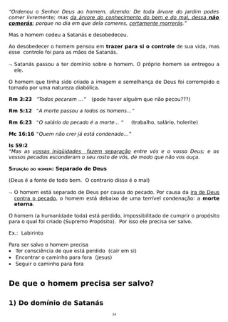 “Ordenou o Senhor Deus ao homem, dizendo: De toda árvore do jardim podes
comer livremente; mas da árvore do conhecimento do bem e do mal, dessa não
comerás; porque no dia em que dela comeres, certamente morrerás.”
Mas o homem cedeu a Satanás e desobedeceu.
Ao desobedecer o homem pensou em trazer para si o controle de sua vida, mas
esse controle foi para as mãos de Satanás.
¬ Satanás passou a ter domínio sobre o homem. O próprio homem se entregou a
ele.
O homem que tinha sido criado a imagem e semelhança de Deus foi corrompido e
tomado por uma natureza diabólica.
Rm 3:23 ”Todos pecaram …”

(pode haver alguém que não pecou???)

Rm 5:12 “A morte passou a todos os homens…”
Rm 6:23 “O salário do pecado é a morte... “

(trabalho, salário, holerite)

Mc 16:16 “Quem não crer já está condenado…”
Is 59:2
“Mas as vossas iniqüidades fazem separação entre vós e o vosso Deus; e os
vossos pecados esconderam o seu rosto de vós, de modo que não vos ouça.
SITUAÇÃO

DO HOMEM:

Separado de Deus

(Deus é a fonte de todo bem. O contrario disso é o mal)
¬ O homem está separado de Deus por causa do pecado. Por causa da ira de Deus
contra o pecado, o homem está debaixo de uma terrível condenação: a morte
eterna.
O homem (a humanidade toda) está perdido, impossibilitado de cumprir o propósito
para o qual foi criado (Supremo Propósito). Por isso ele precisa ser salvo.
Ex.: Labirinto
Para ser salvo o homem precisa
• Ter consciência de que está perdido (cair em si)
• Encontrar o caminho para fora (Jesus)
• Seguir o caminho para fora

De que o homem precisa ser salvo?
1) Do domínio de Satanás
34

 