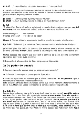 Cl 1:13

“… nos libertou do poder das trevas …” (do domínio)

A primeira coisa da qual o homem precisa ser salvo é do domínio de Satanás.
Satanás tem domínio sobre a vida do homem e sobre o sistema do mundo. Por isso
Jesus o chama de príncipe deste mundo.
Jo 12:31 “ …será expulso o principe desse mundo”
Jo 14:30 “…vem o príncipe deste mundo, e ele nada tem em mim;”
Lc 4:6
“E disse-lhe: Dar-te-ei toda a autoridade e glória destes reinos, porque me foi
entregue, e a dou a quem eu quiser; se tu, me adorares, será toda tua.”
Quem entregou?
Quando entregou?

 o homem
 no Edem ao pecar

MUNDO  Cosmo: sistema organizado (política, comércio, moda, religião, etc.)
I Jo 5:19 “Sabemos que somos de Deus, e que o mundo inteiro jaz no Maligno.”
Jesus veio para nos salvar do domínio que Satanás exerce em nós através de seu
sistema chamado mundo. Jesus venceu a Satanás para nos dar a vitória sobre ele.
Muitas pessoas não sabem que estão sob o domínio do diabo, que ele as mantém
aprisionas através de suas mentiras.
O Evangelho é a boa noticia de Deus para a nossa libertação.

2) Do poder do pecado
O homem é pecador porque peca ou peca porque é pecador?
 O fato do homem pecar prova que ele é pecador.
Há uma lei operando no homem que a bíblia chama de “lei do pecado” que o
homem por si mesmo não consegue vencer.
Esta lei opera através de sua natureza carnal que leva o homem a fazer somente o
que é mal. Mesmo às vezes conhecendo o bem não consegue praticá-lo.
Rm 7:14-21
Porque bem sabemos que a lei é espiritual; mas eu sou carnal, vendido sob o
pecado. Pois o que faço, não o entendo; porque o que quero, isso não pratico;
mas o que aborreço, isso faço. E, se faço o que não quero, consinto com a lei, que
é boa. Agora, porém, não sou mais eu que faço isto, mas o pecado que habita
em mim. Porque eu sei que em mim, isto é, na minha carne, não habita bem
algum; com efeito o querer o bem está em mim, mas o efetuá-lo não está. Pois
não faço o bem que quero, mas o mal que não quero, esse pratico. Ora, se
eu faço o que não quero, já o não faço eu, mas o pecado que habita em mim. Acho
35

 
