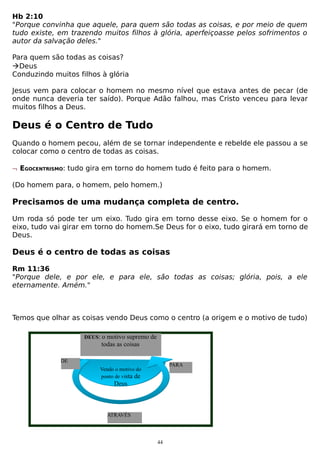 Hb 2:10
"Porque convinha que aquele, para quem são todas as coisas, e por meio de quem
tudo existe, em trazendo muitos filhos à glória, aperfeiçoasse pelos sofrimentos o
autor da salvação deles."
Para quem são todas as coisas?
Deus
Conduzindo muitos filhos à glória
Jesus vem para colocar o homem no mesmo nível que estava antes de pecar (de
onde nunca deveria ter saído). Porque Adão falhou, mas Cristo venceu para levar
muitos filhos a Deus.

Deus é o Centro de Tudo
Quando o homem pecou, além de se tornar independente e rebelde ele passou a se
colocar como o centro de todas as coisas.
¬ EGOCENTRISMO: tudo gira em torno do homem tudo é feito para o homem.
(Do homem para, o homem, pelo homem.)

Precisamos de uma mudança completa de centro.
Um roda só pode ter um eixo. Tudo gira em torno desse eixo. Se o homem for o
eixo, tudo vai girar em torno do homem.Se Deus for o eixo, tudo girará em torno de
Deus.

Deus é o centro de todas as coisas
Rm 11:36
"Porque dele, e por ele, e para ele, são todas as coisas; glória, pois, a ele
eternamente. Amém."

Temos que olhar as coisas vendo Deus como o centro (a origem e o motivo de tudo)
DEUS:

o motivo supremo de
todas as coisas

DE

PARA

Vendo o motivo do
ponto de vista de

Deus

ATRAVÉS

44

 