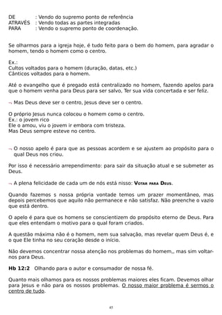 DE
ATRAVÉS
PARA

: Vendo do supremo ponto de referência
: Vendo todas as partes integradas
: Vendo o supremo ponto de coordenação.

Se olharmos para a igreja hoje, é tudo feito para o bem do homem, para agradar o
homem, tendo o homem como o centro.
Ex.:
Cultos voltados para o homem (duração, datas, etc.)
Cânticos voltados para o homem.
Até o evangelho que é pregado está centralizado no homem, fazendo apelos para
que o homem venha para Deus para ser salvo, Ter sua vida concertada e ser feliz.
¬ Mas Deus deve ser o centro, Jesus deve ser o centro.
O próprio Jesus nunca colocou o homem como o centro.
Ex.: o jovem rico
Ele o amou, viu o jovem ir embora com tristeza.
Mas Deus sempre esteve no centro.
¬ O nosso apelo é para que as pessoas acordem e se ajustem ao propósito para o
qual Deus nos criou.
Por isso é necessário arrependimento: para sair da situação atual e se submeter as
Deus.
¬ A plena felicidade de cada um de nós está nisso: VOTAR

PARA

DEUS.

Quando fazemos s nossa própria vontade temos um prazer momentâneo, mas
depois percebemos que aquilo não permanece e não satisfaz. Não preenche o vazio
que está dentro.
O apelo é para que os homens se conscientizem do propósito eterno de Deus. Para
que eles entendam o motivo para o qual foram criados.
A questão máxima não é o homem, nem sua salvação, mas revelar quem Deus é, e
o que Ele tinha no seu coração desde o início.
Não devemos concentrar nossa atenção nos problemas do homem,, mas sim voltarnos para Deus.
Hb 12:2 Olhando para o autor e consumador de nossa fé.
Quanto mais olhamos para os nossos problemas maiores eles ficam. Devemos olhar
para Jesus e não para os nossos problemas. O nosso maior problema é sermos o
centro de tudo.
45

 