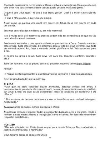 O pecado causou uma necessidade e Deus resolveu: enviou Jesus. Mas agora temos
que olhar não para a necessidade causada pelo pecado, mas para Jesus.
O que é que Deus quer? O que é que Deus gosta? Qual é a maior satisfação do
Pai?
 Que o filho o ame, e que seja seu amigo.
Assim como um pai (ou uma mãe) tem prazer nos filhos, Deus tem prazer em cada
um de nós.
Estamos centralizados em Deus ou em nós mesmos?
Isto é muito sutil, até mesmo os crentes podem não ter consciência de que es tão
centralizados em si mesmos.
Precisamos entender o que agrada a Deus, o que satisfaz a Deus. Quando o centro
está errado, tudo está errado. Se olharmos para a vida de Jesus veremos que tudo
era centralizado no Pai, fazer a vontade do Pai, glorificar o Pai. Tudo apontava para
o Pai.
O Centro da Igreja é Jesus. Tudo deve ser para Ele. (orações, cânticos, reuniões,
etc.)
Todo ser humano, rico ou pobre, santo ou pecador, novo ou velho é um filósofo.
Porquê?
 Porque existem perguntas e questionamentos interiores a serem respondidos.
Deus respondeu todas elas em Cristo.
Cl 2:2-3
"Para que os seus corações sejam animados, estando unidos em amor, e
enriquecidos da plenitude do entendimento para o pleno conhecimento do mistério
de Deus: Cristo, no qual estão escondidos todos os tesouros da sabedoria e da
ciência."
" Tire o senso de destino do homem e ele se transforma num animal selvagem.
Acaba tudo."
FILOSOFIA: amor ao saber, ciência da causa e efeito.
As pessoas tentam responder todas as perguntas baseadas em si mesmas, tendo o
homem e suas necessidades e indagações como o centro. Por isso não encontram
respostas satisfatórias.
I Co 1:30
"Mas vós sois dele, em Cristo Jesus, o qual para nós foi feito por Deus sabedoria, e
justiça, e santificação, e redenção;"
Deus resume todas as coisas em Cristo
46

 
