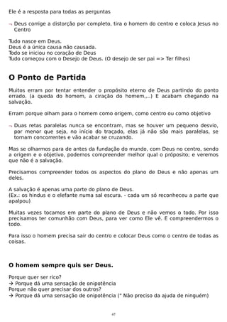Ele é a resposta para todas as perguntas
¬ Deus corrige a distorção por completo, tira o homem do centro e coloca Jesus no
Centro
Tudo nasce em Deus.
Deus é a única causa não causada.
Todo se iniciou no coração de Deus
Tudo começou com o Desejo de Deus. (O desejo de ser pai => Ter filhos)

O Ponto de Partida
Muitos erram por tentar entender o propósito eterno de Deus partindo do ponto
errado. (a queda do homem, a ciração do homem,...) E acabam chegando na
salvação.
Erram porque olham para o homem como origem, como centro ou como objetivo
¬ Duas retas paralelas nunca se encontram, mas se houver um pequeno desvio,
por menor que seja, no início do traçado, elas já não são mais paralelas, se
tornam concorrentes e vão acabar se cruzando.
Mas se olharmos para de antes da fundação do mundo, com Deus no centro, sendo
a origem e o objetivo, podemos compreender melhor qual o próposito; e veremos
que não é a salvação.
Precisamos compreender todos os aspectos do plano de Deus e não apenas um
deles.
A salvação é apenas uma parte do plano de Deus.
(Ex.: os hindus e o elefante numa sal escura. - cada um só reconheceu a parte que
apalpou)
Muitas vezes tocamos em parte do plano de Deus e não vemos o todo. Por isso
precisamos ter comunhão com Deus, para ver como Ele vê. E compreendermos o
todo.
Para isso o homem precisa sair do centro e colocar Deus como o centro de todas as
coisas.

O homem sempre quis ser Deus.
Porque quer ser rico?
 Porque dá uma sensação de onipotência
Porque não quer precisar dos outros?
 Porque dá uma sensação de onipotência (" Não preciso da ajuda de ninguém)

47

 