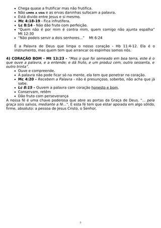 •
•
•
•
•
•

Chega quase a frutificar mas não frutifica.
Não LIMPA A VIDA e as ervas daninhas sufocam a palavra.
Está divido entre Jesus e si mesmo.
Mc 4:18-19 - Fica infrutífera.
Lc 8:14 - Não dão fruto com perfeição.
“Quem não é por mim é contra mim, quem comigo não ajunta espalha”
Mt 12:30
• “Não podeis servir a dois senhores...” Mt 6:24
É a Palavra de Deus que limpa o nosso coração - Hb 11:4-12. Ela é o
instrumento, mas quem tem que arrancar os espinhos somos nós.
4) CORAÇÃO BOM - Mt 13:23 - “Mas o que foi semeado em boa terra, este é o
que ouve a palavra, e a entende; e dá fruto, e um produz cem, outro sessenta, e
outro trinta”.
• Ouve e compreende.
• A palavra não pode ficar só na mente, ela tem que penetrar no coração.
• Mc 4:20 - Recebem a Palavra - não é presunçoso, soberbo, não acha que já
sabe.
• Lc 8:15 - Ouvem a palavra com coração honesto e bom,
• Conservam, retêm
• Dão fruto com perseverança
A nossa fé é uma chave poderosa que abre as portas da Graça de Deus. "... pela
graça sois salvos, mediante a fé...". E esta fé tem que estar apoiada em algo sólido,
firme, absoluto: a pessoa de Jesus Cristo, o Senhor.

5

 
