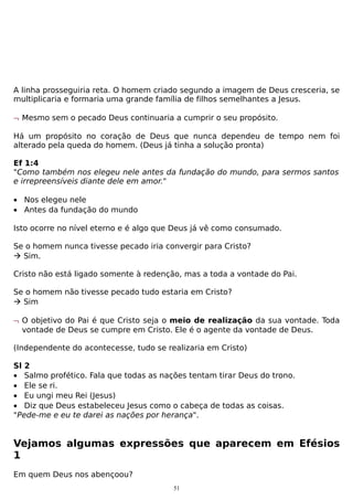 A linha prosseguiria reta. O homem criado segundo a imagem de Deus cresceria, se
multiplicaria e formaria uma grande família de filhos semelhantes a Jesus.
¬ Mesmo sem o pecado Deus continuaria a cumprir o seu propósito.
Há um propósito no coração de Deus que nunca dependeu de tempo nem foi
alterado pela queda do homem. (Deus já tinha a solução pronta)
Ef 1:4
"Como também nos elegeu nele antes da fundação do mundo, para sermos santos
e irrepreensíveis diante dele em amor."
• Nos elegeu nele
• Antes da fundação do mundo
Isto ocorre no nível eterno e é algo que Deus já vê como consumado.
Se o homem nunca tivesse pecado iria convergir para Cristo?
 Sim.
Cristo não está ligado somente à redenção, mas a toda a vontade do Pai.
Se o homem não tivesse pecado tudo estaria em Cristo?
 Sim
¬ O objetivo do Pai é que Cristo seja o meio de realização da sua vontade. Toda
vontade de Deus se cumpre em Cristo. Ele é o agente da vontade de Deus.
(Independente do acontecesse, tudo se realizaria em Cristo)
Sl 2
• Salmo profético. Fala que todas as nações tentam tirar Deus do trono.
• Ele se ri.
• Eu ungi meu Rei (Jesus)
• Diz que Deus estabeleceu Jesus como o cabeça de todas as coisas.
"Pede-me e eu te darei as nações por herança".

Vejamos algumas expressões que aparecem em Efésios
1
Em quem Deus nos abençoou?
51

 