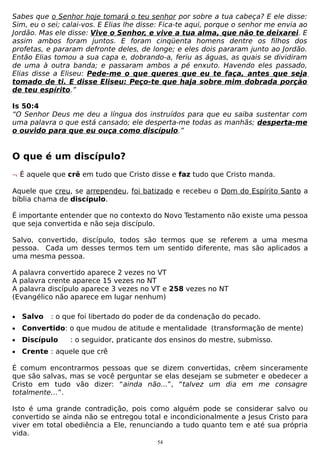Sabes que o Senhor hoje tomará o teu senhor por sobre a tua cabeça? E ele disse:
Sim, eu o sei; calai-vos. E Elias lhe disse: Fica-te aqui, porque o senhor me envia ao
Jordão. Mas ele disse: Vive o Senhor, e vive a tua alma, que não te deixarei. E
assim ambos foram juntos. E foram cinqüenta homens dentre os filhos dos
profetas, e pararam defronte deles, de longe; e eles dois pararam junto ao Jordão.
Então Elias tomou a sua capa e, dobrando-a, feriu as águas, as quais se dividiram
de uma à outra banda; e passaram ambos a pé enxuto. Havendo eles passado,
Elias disse a Eliseu: Pede-me o que queres que eu te faça, antes que seja
tomado de ti. E disse Eliseu: Peço-te que haja sobre mim dobrada porção
de teu espírito.”
Is 50:4
“O Senhor Deus me deu a língua dos instruídos para que eu saiba sustentar com
uma palavra o que está cansado; ele desperta-me todas as manhãs; desperta-me
o ouvido para que eu ouça como discípulo.”

O que é um discípulo?
¬ É aquele que crê em tudo que Cristo disse e faz tudo que Cristo manda.
Aquele que creu, se arrependeu, foi batizado e recebeu o Dom do Espírito Santo a
bíblia chama de discípulo.
É importante entender que no contexto do Novo Testamento não existe uma pessoa
que seja convertida e não seja discípulo.
Salvo, convertido, discípulo, todos são termos que se referem a uma mesma
pessoa. Cada um desses termos tem um sentido diferente, mas são aplicados a
uma mesma pessoa.
A palavra convertido aparece 2 vezes no VT
A palavra crente aparece 15 vezes no NT
A palavra discípulo aparece 3 vezes no VT e 258 vezes no NT
(Evangélico não aparece em lugar nenhum)
•

Salvo

•

Convertido: o que mudou de atitude e mentalidade (transformação de mente)

•

Discípulo

•

Crente : aquele que crê

: o que foi libertado do poder de da condenação do pecado.
: o seguidor, praticante dos ensinos do mestre, submisso.

É comum encontrarmos pessoas que se dizem convertidas, crêem sinceramente
que são salvas, mas se você perguntar se elas desejam se submeter e obedecer a
Cristo em tudo vão dizer: “ainda não...”, “talvez um dia em me consagre
totalmente…”.
Isto é uma grande contradição, pois como alguém pode se considerar salvo ou
convertido se ainda não se entregou total e incondicionalmente a Jesus Cristo para
viver em total obediência a Ele, renunciando a tudo quanto tem e até sua própria
vida.
54

 