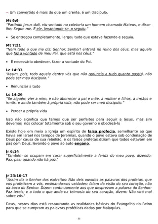 ¬ Um convertido é mais do que um crente, é um discípulo.
Mt 9:9
“Partindo Jesus dali, viu sentado na coletoria um homem chamado Mateus, e disselhe: Segue-me. E ele, levantando-se, o seguiu.”
• Se entregou completamente, largou tudo que estava fazendo e seguiu.
Mt 7:21
“Nem todo o que me diz: Senhor, Senhor! entrará no reino dos céus, mas aquele
que faz a vontade de meu Pai, que está nos céus.”
• É necessário obedecer, fazer a vontade do Pai.
Lc 14:33
“Assim, pois, todo aquele dentre vós que não renuncia a tudo quanto possui, não
pode ser meu discípulo.”
• Renunciar a tudo
Lc 14:26
“Se alguém vier a mim, e não aborrecer a pai e mãe, a mulher e filhos, a irmãos e
irmãs, e ainda também à própria vida, não pode ser meu discípulo.”
• Perder a própria vida
Isso não significa que temos que ser perfeitos para seguir a Jesus, mas sim
devemos nos colocar totalmente sob o seu governo e obedecê-lo
Existe hoje em meio a Igreja um espírito de falsa profecia, semelhante ao que
havia em Israel nos tempos de Jeremias, quando o povo estava sob condenação de
Deus por causa de sua rebelião, e os falsos profetas diziam que todos estavam em
pas com Deus, levando o povo ao auto engano.
Jr 6:14
"Também se ocupam em curar superficialmente a ferida do meu povo, dizendo:
Paz, paz; quando não há paz."

Jr 23:16-17
"Assim diz o Senhor dos exércitos: Não deis ouvidos as palavras dos profetas, que
vos profetizam a vós, ensinando-vos vaidades; falam da visão do seu coração, não
da boca do Senhor. Dizem continuamente aos que desprezam a palavra do Senhor:
Paz tereis; e a todo o que anda na teimosia do seu coração, dizem: Não virá mal
sobre vós."
Deus, nestes dias está restaurando as realidades básicas do Evangelho do Reino
para que se cumpram as palavras proféticas dadas por Malaquias.
55

 