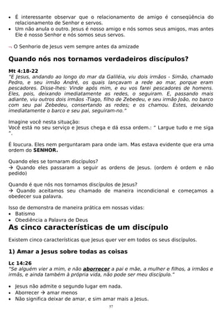 •

É interessante observar que o relacionamento de amigo é conseqüência do
relacionamento de Senhor e servos.
• Um não anula o outro. Jesus é nosso amigo e nós somos seus amigos, mas antes
Ele é nosso Senhor e nós somos seus servos.
¬ O Senhorio de Jesus vem sempre antes da amizade

Quando nós nos tornamos verdadeiros discípulos?
Mt 4:18-22
“E Jesus, andando ao longo do mar da Galiléia, viu dois irmãos - Simão, chamado
Pedro, e seu irmão André, os quais lançavam a rede ao mar, porque eram
pescadores. Disse-lhes: Vinde após mim, e eu vos farei pescadores de homens.
Eles, pois, deixando imediatamente as redes, o seguiram. E, passando mais
adiante, viu outros dois irmãos -Tiago, filho de Zebedeu, e seu irmão João, no barco
com seu pai Zebedeu, consertando as redes; e os chamou. Estes, deixando
imediatamente o barco e seu pai, seguiram-no.”
Imagine você nesta situação:
Você está no seu serviço e Jesus chega e dá essa ordem.: “ Largue tudo e me siga
”.
É loucura. Eles nem perguntaram para onde iam. Mas estava evidente que era uma
ordem do SENHOR.
Quando eles se tornaram discípulos?
 Quando eles passaram a seguir as ordens de Jesus. (ordem é ordem e não
pedido)
Quando é que nós nos tornamos discípulos de Jesus?
 Quando aceitamos seu chamado de maneira incondicional e começamos a
obedecer sua palavra.
Isso de demonstra de maneira prática em nossas vidas:
• Batismo
• Obediência a Palavra de Deus

As cinco características de um discípulo
Existem cinco características que Jesus quer ver em todos os seus discípulos.

1) Amar a Jesus sobre todas as coisas
Lc 14:26
“Se alguém vier a mim, e não aborrecer a pai e mãe, a mulher e filhos, a irmãos e
irmãs, e ainda também à própria vida, não pode ser meu discípulo.”
• Jesus não admite o segundo lugar em nada.
• Aborrecer  amar menos
• Não significa deixar de amar, e sim amar mais a Jesus.
57

 