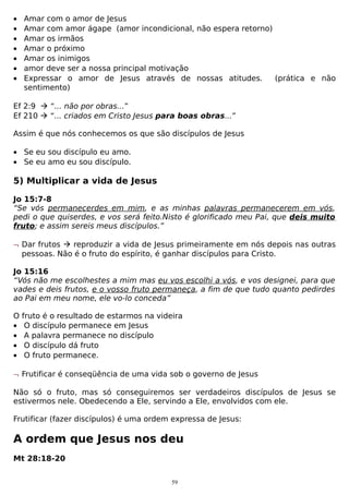 •
•
•
•
•
•
•

Amar com o amor de Jesus
Amar com amor ágape (amor incondicional, não espera retorno)
Amar os irmãos
Amar o próximo
Amar os inimigos
amor deve ser a nossa principal motivação
Expressar o amor de Jesus através de nossas atitudes.
(prática e não
sentimento)

Ef 2:9  “... não por obras...”
Ef 210  “... criados em Cristo Jesus para boas obras...”
Assim é que nós conhecemos os que são discípulos de Jesus
• Se eu sou discípulo eu amo.
• Se eu amo eu sou discípulo.

5) Multiplicar a vida de Jesus
Jo 15:7-8
“Se vós permanecerdes em mim, e as minhas palavras permanecerem em vós,
pedi o que quiserdes, e vos será feito.Nisto é glorificado meu Pai, que deis muito
fruto; e assim sereis meus discípulos.”
¬ Dar frutos  reproduzir a vida de Jesus primeiramente em nós depois nas outras
pessoas. Não é o fruto do espírito, é ganhar discípulos para Cristo.
Jo 15:16
“Vós não me escolhestes a mim mas eu vos escolhi a vós, e vos designei, para que
vades e deis frutos, e o vosso fruto permaneça, a fim de que tudo quanto pedirdes
ao Pai em meu nome, ele vo-lo conceda”
O
•
•
•
•

fruto é o resultado de estarmos na videira
O discípulo permanece em Jesus
A palavra permanece no discípulo
O discípulo dá fruto
O fruto permanece.

¬ Frutificar é conseqüência de uma vida sob o governo de Jesus
Não só o fruto, mas só conseguiremos ser verdadeiros discípulos de Jesus se
estivermos nele. Obedecendo a Ele, servindo a Ele, envolvidos com ele.
Frutificar (fazer discípulos) é uma ordem expressa de Jesus:

A ordem que Jesus nos deu
Mt 28:18-20
59

 