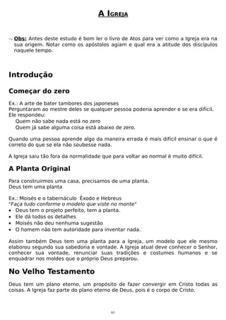 A IGREJA
¬ Obs: Antes deste estudo é bom ler o livro de Atos para ver como a Igreja era na
sua origem. Notar como os apóstolos agiam e qual era a atitude dos discípulos
naquele tempo.

Introdução
Começar do zero
Ex.: A arte de bater tambores dos japoneses
Perguntaram ao mestre deles se qualquer pessoa poderia aprender e se era difícil.
Ele respondeu:
Quem não sabe nada está no zero
Quem já sabe alguma coisa está abaixo de zero.
Quando uma pessoa aprende algo da maneira errada é mais difícil ensinar o que é
correto do que se ela não soubesse nada.
A Igreja saiu tão fora da normalidade que para voltar ao normal é muito difícil.

A Planta Original
Para construirmos uma casa, precisamos de uma planta.
Deus tem uma planta
Ex.: Moisés e o tabernáculo Êxodo e Hebreus
"Faça tudo conforme o modelo que viste no monte"
• Deus tem o projeto perfeito, tem a planta.
• Ele dá todos os detalhes
• Moisés não deu nenhuma sugestão
• O homem não tem autoridade para inventar nada.
Assim também Deus tem uma planta para a Igreja, um modelo que ele mesmo
elaborou segundo sua sabedoria e vontade. A Igreja atual deve conhecer o Senhor,
conhecer sua vontade, renunciar suas tradições e costumes humanos e se
enquadrar nos moldes que o próprio Deus preparou.

No Velho Testamento
Deus tem um plano eterno, um propósito de fazer convergir em Cristo todas as
coisas. A Igreja faz parte do plano eterno de Deus, pois é o corpo de Cristo.

61

 