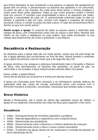 que foram batizados os que receberam a sua palavra; e naquele dia agregaram-se
quase três mil almas; e perseveravam na doutrina dos apóstolos e na comunhão,
no partir do pão e nas orações. Em cada alma havia temor, e muitos prodígios e
sinais eram feitos pelos apóstolos. Todos os que criam estavam unidos e tinham
tudo em comum. E vendiam suas propriedades e bens e os repartiam por todos,
segundo a necessidade de cada um. E, perseverando unânimes todos os dias no
templo, e partindo o pão em casa, comiam com alegria e singeleza de coração,
louvando a Deus, e caindo na graça de todo o povo. E cada dia acrescentava-lhes o
Senhor os que iam sendo salvos."
Assim surgiu a Igreja: O conjunto de todas as pessoa salvas e redimidas pelo
sangue de Jesus, com compromisso umas com as outras e com Deus. Pessoas que
crêem no seu nome e obedecem as suas ordens. Que estão envolvidas na sua
cidade para testemunhar de Cristo e proclamar a sua Palavra

Decadência e Restauração
Se olharmos para a Igreja hoje (de um modo geral), vemos que ela está longe de
ser a Igreja gloriosa que encontramos no livro de Atos. Somos levados a entender
que a glória da primeira casa foi maior que a da segunda (Ag 2:9).
A Igreja primitiva cria, pregava e praticava literalmente todo o Conselho e Palavra
de Deus. Eles permaneciam na doutrina dos apóstolos, no partir do pão, na
comunhão e nas orações; e Deus testemunhava através deles com poder.
Como, então, a Igreja falhou?
Como ela de desviou da sã doutrina e entrou em densas trevas?
A Igreja (os chamados para fora) começou a se enfraquecer quando abdicou da
separação total das coisas do mundo, permitindo assim uma mistura com o
fermento mundano (costumes, concessões, interesses) que levedou toda a massa.

Breve Histórico
Desde o Pentecostes, até a morte do ultimo dos apóstolos (cerca de 100dc), a
Igreja foi um poderoso instrumento nas mãos de Deus para expandir o Seu reino.

Decadência
•
•
•
•
•
•

130dc - Enfraquecimento do ministério apostólico e profético
150dc - Falta de dependência e experiência com o Espírito Santo.
160dc - Deterioração dos presbitérios
200dc - Distanciamento entre a Doutrina e a Prática (batismo de crianças)
210dc - Distanciamento entre o clero e o povo (castas sacerdotal)
225dc - O batismo nas águas deixou de ser usado para a inclusão de pessoas no
reino (declaração de fé)
64

 