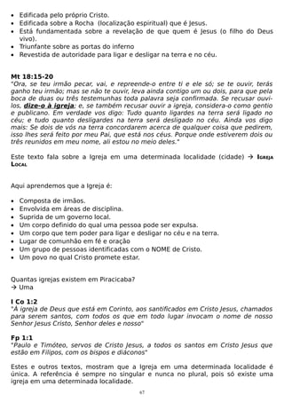 • Edificada pelo próprio Cristo.
• Edificada sobre a Rocha (localização espiritual) que é Jesus.
• Está fundamentada sobre a revelação de que quem é Jesus (o filho do Deus
vivo).
• Triunfante sobre as portas do inferno
• Revestida de autoridade para ligar e desligar na terra e no céu.
Mt 18:15-20
"Ora, se teu irmão pecar, vai, e repreende-o entre ti e ele só; se te ouvir, terás
ganho teu irmão; mas se não te ouvir, leva ainda contigo um ou dois, para que pela
boca de duas ou três testemunhas toda palavra seja confirmada. Se recusar ouvilos, dize-o à igreja; e, se também recusar ouvir a igreja, considera-o como gentio
e publicano. Em verdade vos digo: Tudo quanto ligardes na terra será ligado no
céu; e tudo quanto desligardes na terra será desligado no céu. Ainda vos digo
mais: Se dois de vós na terra concordarem acerca de qualquer coisa que pedirem,
isso lhes será feito por meu Pai, que está nos céus. Porque onde estiverem dois ou
três reunidos em meu nome, ali estou no meio deles."
Este texto fala sobre a Igreja em uma determinada localidade (cidade)  IGREJA
LOCAL
Aqui aprendemos que a Igreja é:
•
•
•
•
•
•
•
•

Composta de irmãos.
Envolvida em áreas de disciplina.
Suprida de um governo local.
Um corpo definido do qual uma pessoa pode ser expulsa.
Um corpo que tem poder para ligar e desligar no céu e na terra.
Lugar de comunhão em fé e oração
Um grupo de pessoas identificadas com o NOME de Cristo.
Um povo no qual Cristo promete estar.

Quantas igrejas existem em Piracicaba?
 Uma
I Co 1:2
"À igreja de Deus que está em Corinto, aos santificados em Cristo Jesus, chamados
para serem santos, com todos os que em todo lugar invocam o nome de nosso
Senhor Jesus Cristo, Senhor deles e nosso"
Fp 1:1
"Paulo e Timóteo, servos de Cristo Jesus, a todos os santos em Cristo Jesus que
estão em Filipos, com os bispos e diáconos"
Estes e outros textos, mostram que a Igreja em uma determinada localidade é
única. A referência é sempre no singular e nunca no plural, pois só existe uma
igreja em uma determinada localidade.
67

 