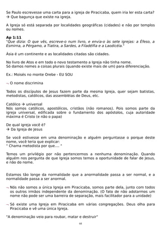 Se Paulo escrevesse uma carta para a igreja de Piracicaba, quem iria ler esta carta?
 Que bagunça que existe na igreja.
A Igreja só está separada por localidades geográficas (cidades) e não por templos
ou nomes.
Ap 1:11
"Que dizia: O que vês, escreve-o num livro, e envia-o às sete igrejas: a Éfeso, a
Esmirna, a Pérgamo, a Tiatira, a Sardes, a Filadélfia e a Laodicéia."
Ásia é um continente e as localidades citadas são cidades.
No livro de Atos e em todo o novo testamento a Igreja não tinha nome.
Só damos nomes a coisas plurais (quando existe mais de um) para diferenciação.
Ex.: Moisés no monte Orebe - EU SOU
¬ O nome discrimina
Todos os discípulos de Jesus fazem parte da mesma Igreja, quer sejam batistas,
metodistas, católicos, das assembléias de Deus, etc.
Católico  universal
Nós somos católicos, apostólicos, cristãos (não romanos). Pois somos parte da
igreja universal, edificada sobre o fundamento dos apóstolos, cuja autoridade
máxima é Cristo (e não o papa)
De qual igreja você é?
 Da Igreja de Jesus
Se você estivesse em uma denominação e alguém perguntasse o porque deste
nome, você teria que explicar:
" Chama metodista por que.... "
Temos um privilégio por não pertencermos a nenhuma denominação. Quando
alguém nos pergunta de que Igreja somos temos a oportunidade de falar de Jesus,
e não do nome.
Estamos tão longe da normalidade que a anormalidade passa a ser normal, e a
normalidade passa a ser anormal.
¬ Nós não somos a única Igreja em Piracicaba, somos parte dela, junto com todos
os outros irmãos independente da denominação. (O fato de não adotarmos um
nome não pode ser uma barreira de separação, mais facilitador para a unidade)
¬ Só existe uma Igreja em Piracicaba em várias congregações. Deus olha para
Piracicaba e vê uma única Igreja.
"A denominação veio para roubar, matar e destruir"
68

 