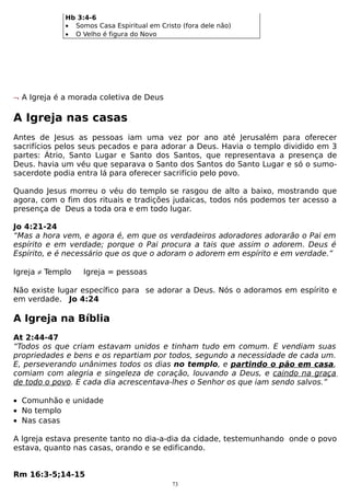 Hb 3:4-6
• Somos Casa Espiritual em Cristo (fora dele não)
• O Velho é figura do Novo

¬ A Igreja é a morada coletiva de Deus

A Igreja nas casas
Antes de Jesus as pessoas iam uma vez por ano até Jerusalém para oferecer
sacrifícios pelos seus pecados e para adorar a Deus. Havia o templo dividido em 3
partes: Átrio, Santo Lugar e Santo dos Santos, que representava a presença de
Deus. havia um véu que separava o Santo dos Santos do Santo Lugar e só o sumosacerdote podia entra lá para oferecer sacrifício pelo povo.
Quando Jesus morreu o véu do templo se rasgou de alto a baixo, mostrando que
agora, com o fim dos rituais e tradições judaicas, todos nós podemos ter acesso a
presença de Deus a toda ora e em todo lugar.
Jo 4:21-24
“Mas a hora vem, e agora é, em que os verdadeiros adoradores adorarão o Pai em
espírito e em verdade; porque o Pai procura a tais que assim o adorem. Deus é
Espírito, e é necessário que os que o adoram o adorem em espírito e em verdade.”
Igreja ≠ Templo

Igreja = pessoas

Não existe lugar específico para se adorar a Deus. Nós o adoramos em espírito e
em verdade. Jo 4:24

A Igreja na Bíblia
At 2:44-47
“Todos os que criam estavam unidos e tinham tudo em comum. E vendiam suas
propriedades e bens e os repartiam por todos, segundo a necessidade de cada um.
E, perseverando unânimes todos os dias no templo, e partindo o pão em casa,
comiam com alegria e singeleza de coração, louvando a Deus, e caindo na graça
de todo o povo. E cada dia acrescentava-lhes o Senhor os que iam sendo salvos.”
• Comunhão e unidade
• No templo
• Nas casas
A Igreja estava presente tanto no dia-a-dia da cidade, testemunhando onde o povo
estava, quanto nas casas, orando e se edificando.
Rm 16:3-5;14-15
73

 