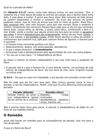 Qual foi o pecado de Adão?
Em Gênesis 3:1-17 vemos como esta doença entrou na raça humana: “Ora, a
serpente era o mais astuto de todos os animais do campo, que o Senhor Deus tinha
feito. E esta disse à mulher: É assim que Deus disse: Não comereis de toda árvore
do jardim? Respondeu a mulher à serpente: Do fruto das árvores do jardim
podemos comer, mas do fruto da árvore que está no meio do jardim, disse Deus:
Não comereis dele, nem nele tocareis, para que não morrais. Disse a serpente à
mulher: Certamente não morrereis. Porque Deus sabe que no dia em que comerdes
desse fruto, vossos olhos se abrirão, e sereis como Deus, conhecendo o bem e o
mal. Então, vendo a mulher que aquela árvore era boa para se comer, e agradável
aos olhos, e árvore desejável para dar entendimento, tomou do seu fruto, comeu, e
deu a seu marido, e ele também comeu. Então foram abertos os olhos de ambos, e
conheceram que estavam nus; pelo que coseram folhas de figueira, e fizeram para
si aventais”.
• O homem tinha comunhão perfeita com Deus
• Relacionamento, alegria, sem preocupações, abundância.
• O que o diabo ofereceu?  Entendimento
• Arriscaram tudo e desobedeceram pela oportunidade de viver por conta própria.
• “Eu vou ser o meu deus.”  Independência de Deus
Ao pecar o homem se tornou independente e por isso inútil para o propósito de
Deus.
 O pecado não é o que o homem faz, é uma atitude interior, um princípio de vida
interior de independência de Deus. (Eu sou dono do meu nariz, ninguém manda
na minha vida)
Sl 51:5 - “Eis que eu nasci em iniqüidade, e em pecado me concedeu minha mãe”.
Não foi nada que ele fez nem seus pais. Toda criança quando nasce já traz o
pecado, a raiz de independência. Porém, note que há uma diferença entre pecado e
pecados:
Pecado (Atitude)
Pecados (Atos)
Atitude interior de amar a Rebeldia,
inveja,
sua independência (gostar inimizades,
de ser senhor de si mesmo) desobediência, adultério,
vícios, mentira, etc.
Não é preciso fazer força para pecar, é natural. A desobediência de Adão foi um
fruto de sua rebelião interior.

O Remédio
Jesus não trouxe um remédio para as conseqüências do pecado, mas sim para a
raiz do pecado.
O que é o Reino de Deus?
8

 