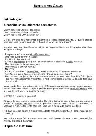 BATISMO

NAS

ÁGUAS

Introdução
A “parábola” do imigrante persistente.
Quem nasce no Brasil é: brasileiro.
Quem nasce no Japão é: japonês.
Quem nasce nos EUA é: americano.
O país em que nós nascemos determina a nossa nacionalidade. O que é preciso
para que uma pessoa nascida no Brasil se torne um americano?
Imagine que um brasileiro se dirija ao departamento de imigração dos EUA.
Imagine o diálogo:
-

Eu quero me tornar um cidadão americano.
Onde foi que o senhor nasceu?
Em Piracicaba, no Brasil.
Então é impossível, pois para ser americano é necessário nascer nos EUA.
Mas eu quero tanto ser americano...
Onde é que o senhor nasceu?
No Brasil.
Então, eu já disse, o único modo de ser americano é ter nascido no EUA.
Ah! Mas eu quero tanto ser americano! O que eu preciso fazer?
Bom só tem um jeito: Se você morrer e nascer de novo nos EUA. É o único jeito.
Pois nós não aceitamos visitantes e nem concedemos vistos. A pessoa tem que
nascer aqui.

No reino de Deus é exatamente assim! Toda pessoa quando nasce, nasce em que
reino? Reino das trevas. O que é preciso fazer para passar do reino das trevas para
o reino da luz? Morrer e nascer de novo.
 JESUS é quem faz esta obra!
Através da sua morte e ressurreição, Ele dá a todos os que crêem no seu nome o
poder de morrer com Ele para o pecado, para o mundo e para o domínio de
Satanás e ressuscitar junto com Ele para um a nova vida diante de Deus.
 O batismo nas águas é a expressão desta realidade espiritual!
Cristo)

(regeneração em

Nos unimos com Cristo e nos tornamos participantes de sua morte, ressurreição,
vitória, exaltação, natureza.

O que é o Batismo
80

 