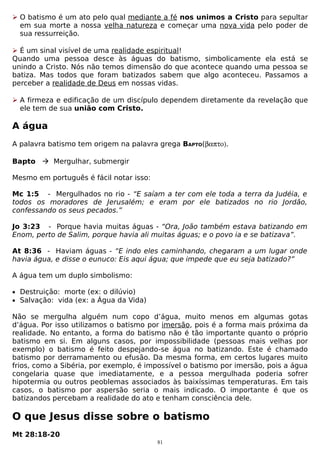  O batismo é um ato pelo qual mediante a fé nos unimos a Cristo para sepultar
em sua morte a nossa velha natureza e começar uma nova vida pelo poder de
sua ressurreição.
 É um sinal visível de uma realidade espiritual!
Quando uma pessoa desce às águas do batismo, simbolicamente ela está se
unindo a Cristo. Nós não temos dimensão do que acontece quando uma pessoa se
batiza. Mas todos que foram batizados sabem que algo aconteceu. Passamos a
perceber a realidade de Deus em nossas vidas.
 A firmeza e edificação de um discípulo dependem diretamente da revelação que
ele tem de sua união com Cristo.

A água
A palavra batismo tem origem na palavra grega BAPTO(βαπτο).
Bapto  Mergulhar, submergir
Mesmo em português é fácil notar isso:
Mc 1:5 - Mergulhados no rio - “E saíam a ter com ele toda a terra da Judéia, e
todos os moradores de Jerusalém; e eram por ele batizados no rio Jordão,
confessando os seus pecados.”
Jo 3:23 - Porque havia muitas águas - “Ora, João também estava batizando em
Enom, perto de Salim, porque havia ali muitas águas; e o povo ia e se batizava”.
At 8:36 - Haviam águas - “E indo eles caminhando, chegaram a um lugar onde
havia água, e disse o eunuco: Eis aqui água; que impede que eu seja batizado?”
A água tem um duplo simbolismo:
• Destruição: morte (ex: o dilúvio)
• Salvação: vida (ex: a Água da Vida)

Não se mergulha alguém num copo d’água, muito menos em algumas gotas
d’água. Por isso utilizamos o batismo por imersão, pois é a forma mais próxima da
realidade. No entanto, a forma do batismo não é tão importante quanto o próprio
batismo em si. Em alguns casos, por impossibilidade (pessoas mais velhas por
exemplo) o batismo é feito despejando-se água no batizando. Este é chamado
batismo por derramamento ou efusão. Da mesma forma, em certos lugares muito
frios, como a Sibéria, por exemplo, é impossível o batismo por imersão, pois a água
congelaria quase que imediatamente, e a pessoa mergulhada poderia sofrer
hipotermia ou outros peoblemas associados às baixíssimas temperaturas. Em tais
casos, o batismo por aspersão seria o mais indicado. O importante é que os
batizandos percebam a realidade do ato e tenham consciência dele.

O que Jesus disse sobre o batismo
Mt 28:18-20
81

 