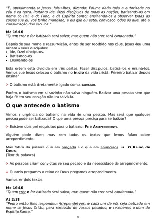“E, aproximando-se Jesus, falou-lhes, dizendo: Foi-me dada toda a autoridade no
céu e na terra. Portanto ide, fazei discípulos de todas as nações, batizando-os em
nome do Pai, e do Filho, e do Espírito Santo; ensinando-os a observar todas as
coisas que eu vos tenho mandado; e eis que eu estou convosco todos os dias, até a
consumação dos séculos.”
Mc 16:16
“Quem crer e for batizado será salvo; mas quem não crer será condenado.”
Depois de sua morte e ressurreição, antes de ser recebido nos céus, Jesus deu uma
ordem a seus discípulos:
• Ide, fazei discípulos.
• Batizando-os
• Ensinando-os
Esta ordem está dividida em três partes: Fazer discípulos, batizá-los e ensiná-los.
Vemos que Jesus colocou o batismo no início da vida cristã: Primeiro batizar depois
ensinar.
 O batismo está diretamente ligado com a

SALVAÇÃO.

Porém, o batismo em si sozinho não salva ninguém. Batizar uma pessoa sem que
haja fé em seu coração não ira salvá-la.

O que antecede o batismo
Vimos a urgência do batismo na vida de uma pessoa. Mas será que qualquer
pessoa pode ser batizada? O que uma pessoa precisa para se batizar?
 Existem dois pré requisitos para o batismo: FÉ e ARREPENDIMENTO.
Alguém pode dizer:
arrependimento.

mas

nem

todos

os

textos

que

lemos

Mas falam da palavra que era pregada e o que era anunciado. 
Deus.
(Teor da palavra)

falam

sobre

O Reino de

 As pessoas criam convictas de seu pecado e da necessidade de arrependimento.
 Quando pregamos o reino de Deus pregamos arrependimento.
Vamos ler dois textos
Mc 16:16
“Quem crer e for batizado será salvo; mas quem não crer será condenado.”
At 2:38
“Pedro então lhes respondeu: Arrependei-vos, e cada um de vós seja batizado em
nome de Jesus Cristo, para remissão de vossos pecados; e recebereis o dom do
Espírito Santo.”
82

 
