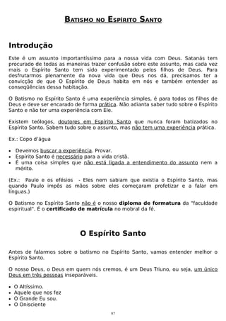 BATISMO

NO

ESPÍRITO SANTO

Introdução
Este é um assunto importantíssimo para a nossa vida com Deus. Satanás tem
procurado de todas as maneiras trazer confusão sobre este assunto, mas cada vez
mais o Espírito Santo tem sido experimentado pelos filhos de Deus. Para
desfrutarmos plenamente da nova vida que Deus nos dá, precisamos ter a
convicção de que O Espírito de Deus habita em nós e também entender as
conseqüências dessa habitação.
O Batismo no Espírito Santo é uma experiência simples, é para todos os filhos de
Deus e deve ser encarado de forma prática. Não adianta saber tudo sobre o Espírito
Santo e não ter uma experiência com Ele.
Existem teólogos, doutores em Espírito Santo que nunca foram batizados no
Espírito Santo. Sabem tudo sobre o assunto, mas não tem uma experiência prática.
Ex.: Copo d’água
•
•
•

Devemos buscar a experiência. Provar.
Espírito Santo é necessário para a vida cristã.
É uma coisa simples que não está ligada a entendimento do assunto nem a
mérito.

(Ex.: Paulo e os efésios - Eles nem sabiam que existia o Espírito Santo, mas
quando Paulo impôs as mãos sobre eles começaram profetizar e a falar em
línguas.)
O Batismo no Espírito Santo não é o nosso diploma de formatura da “faculdade
espiritual". É o certificado de matrícula no mobral da fé.

O Espírito Santo
Antes de falarmos sobre o batismo no Espírito Santo, vamos entender melhor o
Espírito Santo.
O nosso Deus, o Deus em quem nós cremos, é um Deus Triuno, ou seja, um único
Deus em três pessoas inseparáveis.
•
•
•
•

O Altíssimo.
Aquele que nos fez
O Grande Eu sou.
O Onisciente
87

 
