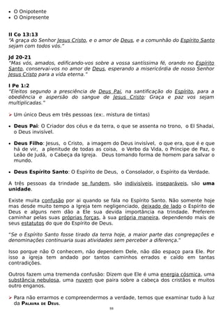 • O Onipotente
• O Onipresente

II Co 13:13
“A graça do Senhor Jesus Cristo, e o amor de Deus, e a comunhão do Espírito Santo
sejam com todos vós.”
Jd 20-21
“Mas vós, amados, edificando-vos sobre a vossa santíssima fé, orando no Espírito
Santo, conservai-vos no amor de Deus, esperando a misericórdia de nosso Senhor
Jesus Cristo para a vida eterna.”
I Pe 1:2
“Eleitos segundo a presciência de Deus Pai, na santificação do Espírito, para a
obediência e aspersão do sangue de Jesus Cristo: Graça e paz vos sejam
multiplicadas.”
 Um único Deus em três pessoas (ex:. mistura de tintas)
• Deus Pai: O Criador dos céus e da terra, o que se assenta no trono, o El Shadai,

o Deus invisível.
• Deus Filho: Jesus, o Cristo, a imagem do Deus invisível, o que era, que é e que

há de vir, a plenitude de todas as coisa, o Verbo da Vida, o Príncipe de Paz, o
Leão de Judá, o Cabeça da Igreja. Deus tomando forma de homem para salvar o
mundo.

• Deus Espírito Santo: O Espírito de Deus, o Consolador, o Espírito da Verdade.

A três pessoas da trindade se fundem, são indivisíveis, inseparáveis, são uma
unidade.
Existe muita confusão por ai quando se fala no Espírito Santo. Não somente hoje
mas desde muito tempo a Igreja tem negligenciado, deixado de lado o Espírito de
Deus e alguns nem dão a Ele sua devida importância na trindade. Preferem
caminhar pelas suas próprias forças, à sua própria maneira, dependendo mais de
seus estatutos do que do Espírito de Deus.
“Se o Espírito Santo fosse tirado da terra hoje, a maior parte das congregações e
denominações continuaria suas atividades sem perceber a diferença.”
Isso porque não O conhecem, não dependem Dele, não dão espaço para Ele. Por
isso a igreja tem andado por tantos caminhos errados e caído em tantas
contradições.
Outros fazem uma tremenda confusão: Dizem que Ele é uma energia cósmica, uma
substância nebulosa, uma nuvem que paira sobre a cabeça dos cristãos e muitos
outro enganos.
 Para não errarmos e compreendermos a verdade, temos que examinar tudo à luz
da PALAVRA DE DEUS.
88

 