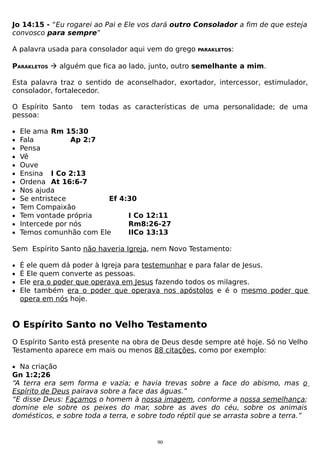 Jo 14:15 - “Eu rogarei ao Pai e Ele vos dará outro Consolador a fim de que esteja
convosco para sempre”
A palavra usada para consolador aqui vem do grego

PARAKLETOS:

PARAKLETOS  alguém que fica ao lado, junto, outro semelhante a mim.
Esta palavra traz o sentido de aconselhador, exortador, intercessor, estimulador,
consolador, fortalecedor.
O Espírito Santo
pessoa:
•
•
•
•
•
•
•
•
•
•
•
•
•

tem todas as características de uma personalidade; de uma

Ele ama Rm 15:30
Fala
Ap 2:7
Pensa
Vê
Ouve
Ensina I Co 2:13
Ordena At 16:6-7
Nos ajuda
Se entristece
Ef 4:30
Tem Compaixão
Tem vontade própria
I Co 12:11
Intercede por nós
Rm8:26-27
Temos comunhão com Ele
IICo 13:13

Sem Espírito Santo não haveria Igreja, nem Novo Testamento:
•
•
•
•

É ele quem dá poder à Igreja para testemunhar e para falar de Jesus.
É Ele quem converte as pessoas.
Ele era o poder que operava em Jesus fazendo todos os milagres.
Ele também era o poder que operava nos apóstolos e é o mesmo poder que
opera em nós hoje.

O Espírito Santo no Velho Testamento
O Espírito Santo está presente na obra de Deus desde sempre até hoje. Só no Velho
Testamento aparece em mais ou menos 88 citações, como por exemplo:
• Na criação

Gn 1:2;26
“A terra era sem forma e vazia; e havia trevas sobre a face do abismo, mas o
Espírito de Deus pairava sobre a face das águas.”
“E disse Deus: Façamos o homem à nossa imagem, conforme a nossa semelhança;
domine ele sobre os peixes do mar, sobre as aves do céu, sobre os animais
domésticos, e sobre toda a terra, e sobre todo réptil que se arrasta sobre a terra.”

90

 