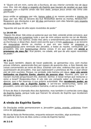  “Quem crê em mim, como diz a Escritura, do seu interior correrão rios de água
viva. Ora, isto ele disse a respeito do Espírito que haviam de receber os que nele
cressem; pois o Espírito ainda não fora dado, porque Jesus ainda não tinha sido
glorificado.”
Jesus então se entregou por nós, tomou sobre si os nossos pecados e morreu na
cruz por nós. Mas ao terceiro dia ELE RESSURGE dentre os mortos, RESSUCITA!!
Reaparece aos discípulos e por 40 dias permanece com eles falando com respeito
ao reino de Deus, e diz:
“Aguardai até que do alto sejais revestidos de poder”
Lc 24:44-49
“Depois lhe disse: São estas as palavras que vos falei, estando ainda convosco, que
importava que se cumprisse tudo o que de mim estava escrito na Lei de Moisés,
nos Profetas e nos Salmos. Então lhes abriu o entendimento para compreenderem
as Escrituras; e disse-lhes: Assim está escrito que o Cristo padecesse, e ao terceiro
dia ressurgisse dentre os mortos; e que em seu nome se pregasse o
arrependimento para remissão dos pecados, a todas as nações, começando por
Jerusalém. Vós sois testemunhas destas coisas. E eis que sobre vós envio a
promessa de meu Pai; ficai porém, na cidade, até que do alto sejais revestidos
de poder.”
At 1:3-8
“Aos quais também, depois de haver padecido, se apresentou vivo, com muitas
provas infalíveis, aparecendo-lhes por espaço de quarenta dias, e lhes falando das
coisas concernentes ao reino de Deus. Estando com eles, ordenou-lhes que não se
ausentassem de Jerusalém, mas que esperassem a promessa do Pai, a qual (disse
ele) de mim ouvistes. Porque, na verdade, João batizou em água, mas vós sereis
batizados no Espírito Santo, dentro de poucos dias. Aqueles, pois, que se
haviam reunido perguntavam-lhe, dizendo: Senhor, é nesse tempo que restauras o
reino a Israel? Respondeu-lhes: A vós não vos compete saber os tempos ou as
épocas, que o Pai reservou à sua própria autoridade. Mas recebereis poder, ao
descer sobre vós o Espírito Santo, e ser-me-eis testemunhas, tanto em
Jerusalém, como em toda a Judéia e Samária, e até os confins da terra.”
O livro de Atos é chamado Atos dos Apóstolos, mas também é conhecido como Atos
do Espírito Santo, porque tudo que fizeram foi através do Espírito que receberam
da parte de Jesus.

A vinda do Espírito Santo
Os Discípulos então permaneceram e, Jerusalém juntos, orando, unânimes. Eram
cerca de 120 pessoas.
No dia da festa do Pentecostes, enquanto estavam reunidos, algo aconteceu:
(O capítulo 2 do livro de Atos conta a vinda do Espírito Santo)
At 2:1-6
94

 