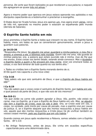 perversa. De sorte que foram batizados os que receberam a sua palavra; e naquele
dia agregaram-se quase três mil almas.”
Agora o mesmo poder que operava em Jesus estava operando nos apóstolos e nos
discípulos capacitando-os a testemunhar e proclamar o evangelho.
O Diabo deve ter ficado furioso. Jesus era apenas um, mas agora eram vários, cerca
de três mil, operando no mesmo poder e estavam se espalhando pelo mundo
(derrota de Satanás).

O Espírito Santo habita em nós
Jesus prometeu o Espírito Santo a todos que cressem no seu nome. O Espírito Santo
habita, mora, em todos os que se converteram genuinamente, amam a Jesus e
guardam suas palavras.
Jo 14:23-26
“Respondeu-lhe Jesus: Se alguém me amar, guardará a minha palavra; e meu Pai o
amará, e viremos a ele, e faremos nele morada. Quem não me ama, não guarda as
minhas palavras; ora, a palavra que estais ouvindo não é minha, mas do Pai que
me enviou. Estas coisas vos tenho falado, estando ainda convosco. Mas o Ajudador,
o Espírito Santo a quem o Pai enviará em meu nome, esse vos ensinará todas as
coisas, e vos fará lembrar de tudo quanto eu vos tenho dito.”
 Todos os cristãos tem o Espírito Santo morando dentro de si.
(É Ele quem nos capacita a uma nova vida)
I Co 3:16
“Não sabeis vós que sois santuário de Deus, e que o Espírito de Deus habita em
vós?”
I Co 6:19
“Ou não sabeis que o vosso corpo é santuário do Espírito Santo, que habita em vós,
o qual possuís da parte de Deus, e que não sois de vós mesmos?”
Rm 8:8-11
“Os que estão na carne não podem agradar a Deus. Vós, porém, não estais na
carne, mas no Espírito, se é que o Espírito de Deus habita em vós. Mas, se alguém
não tem o Espírito de Cristo, esse tal não é dele. Ora, se Cristo está em vós, o
corpo, na verdade, está morto por causa do pecado, mas o espírito vive por causa
da justiça. E, se o Espírito daquele que dos mortos ressuscitou a Jesus habita em
vós, aquele que dos mortos ressuscitou a Cristo Jesus há de vivificar também os
vossos corpos mortais, pelo seu Espírito que em vós habita.”
Quando cremos em Jesus após recebermos a Palavra, somos selados com o Espírito
Santo. (Ef 1:13)
• No Antigo Testamento, antes de Jesus, Ele vinha em ocasiões específicas

capacitando para uma determinada obra.
96

 