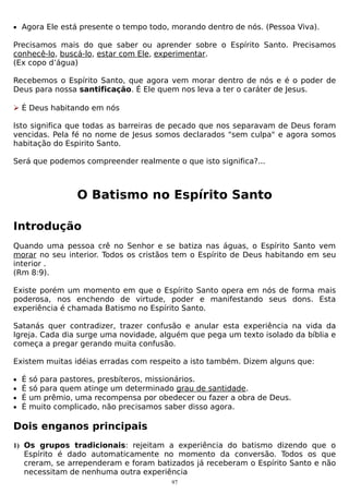 • Agora Ele está presente o tempo todo, morando dentro de nós. (Pessoa Viva).

Precisamos mais do que saber ou aprender sobre o Espírito Santo. Precisamos
conhecê-lo, buscá-lo, estar com Ele, experimentar.
(Ex copo d’água)
Recebemos o Espírito Santo, que agora vem morar dentro de nós e é o poder de
Deus para nossa santificação. É Ele quem nos leva a ter o caráter de Jesus.
 É Deus habitando em nós
Isto significa que todas as barreiras de pecado que nos separavam de Deus foram
vencidas. Pela fé no nome de Jesus somos declarados "sem culpa" e agora somos
habitação do Espirito Santo.
Será que podemos compreender realmente o que isto significa?...

O Batismo no Espírito Santo
Introdução
Quando uma pessoa crê no Senhor e se batiza nas águas, o Espírito Santo vem
morar no seu interior. Todos os cristãos tem o Espírito de Deus habitando em seu
interior .
(Rm 8:9).
Existe porém um momento em que o Espírito Santo opera em nós de forma mais
poderosa, nos enchendo de virtude, poder e manifestando seus dons. Esta
experiência é chamada Batismo no Espírito Santo.
Satanás quer contradizer, trazer confusão e anular esta experiência na vida da
Igreja. Cada dia surge uma novidade, alguém que pega um texto isolado da bíblia e
começa a pregar gerando muita confusão.
Existem muitas idéias erradas com respeito a isto também. Dizem alguns que:
•
•
•
•

É
É
É
É

só para pastores, presbíteros, missionários.
só para quem atinge um determinado grau de santidade.
um prêmio, uma recompensa por obedecer ou fazer a obra de Deus.
muito complicado, não precisamos saber disso agora.

Dois enganos principais
1) Os grupos tradicionais: rejeitam a experiência do batismo dizendo que o

Espírito é dado automaticamente no momento da conversão. Todos os que
creram, se arrependeram e foram batizados já receberam o Espírito Santo e não
necessitam de nenhuma outra experiência
97

 