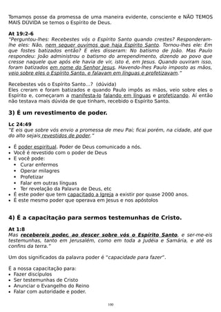 Tomamos posse da promessa de uma maneira evidente, consciente e NÃO TEMOS
MAIS DÚVIDA se temos o Espírito de Deus.
At 19:2-6
“Perguntou-lhes: Recebestes vós o Espírito Santo quando crestes? Responderamlhe eles: Não, nem sequer ouvimos que haja Espírito Santo. Tornou-lhes ele: Em
que fostes batizados então? E eles disseram: No batismo de João. Mas Paulo
respondeu: João administrou o batismo do arrependimento, dizendo ao povo que
cresse naquele que após ele havia de vir, isto é, em Jesus. Quando ouviram isso,
foram batizados em nome do Senhor Jesus. Havendo-lhes Paulo imposto as mãos,
veio sobre eles o Espírito Santo, e falavam em línguas e profetizavam.”
Recebestes vós o Espírito Santo…? (dúvida)
Eles creram e foram batizados e quando Paulo impôs as mãos, veio sobre eles o
Espírito e, começaram a manifesta-lo falando em línguas e profetizando. Aí então
não testava mais dúvida de que tinham, recebido o Espírito Santo.

3) É um revestimento de poder.
Lc 24:49
“E eis que sobre vós envio a promessa de meu Pai; ficai porém, na cidade, até que
do alto sejais revestidos de poder.”
• É poder espiritual. Poder de Deus comunicado a nós.
• Você é revestido com o poder de Deus
• E você pode:

Curar enfermos
Operar milagres
Profetizar
Falar em outras línguas
 Ter revelação da Palavra de Deus, etc
• É este poder que tem capacitado a Igreja a existir por quase 2000 anos.
• É este mesmo poder que operava em Jesus e nos apóstolos





4) É a capacitação para sermos testemunhas de Cristo.
At 1:8
Mas recebereis poder, ao descer sobre vós o Espírito Santo, e ser-me-eis
testemunhas, tanto em Jerusalém, como em toda a Judéia e Samária, e até os
confins da terra.”
Um dos significados da palavra poder é “capacidade para fazer”.
É a nossa capacitação para:
• Fazer discípulos
• Ser testemunhas de Cristo
• Anunciar o Evangelho do Reino
• Falar com autoridade e poder.
100

 
